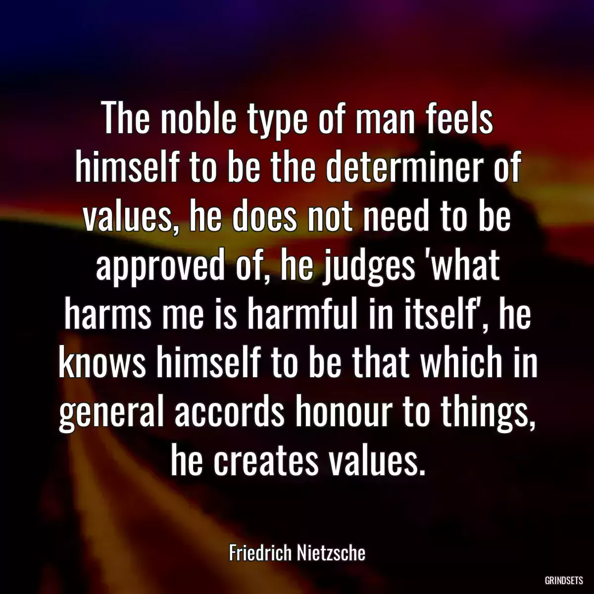 The noble type of man feels himself to be the determiner of values, he does not need to be approved of, he judges \'what harms me is harmful in itself\', he knows himself to be that which in general accords honour to things, he creates values.