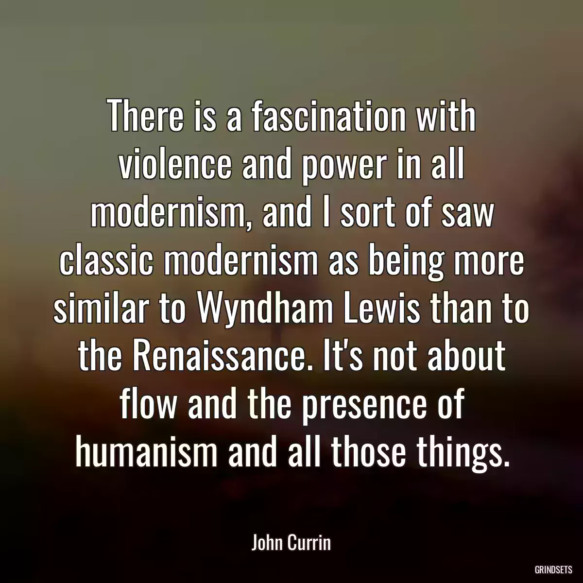 There is a fascination with violence and power in all modernism, and I sort of saw classic modernism as being more similar to Wyndham Lewis than to the Renaissance. It\'s not about flow and the presence of humanism and all those things.