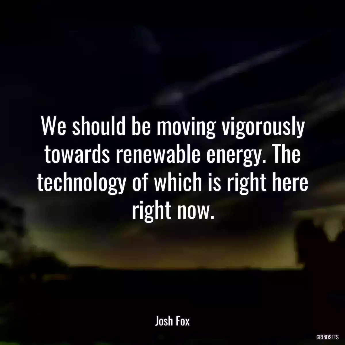 We should be moving vigorously towards renewable energy. The technology of which is right here right now.