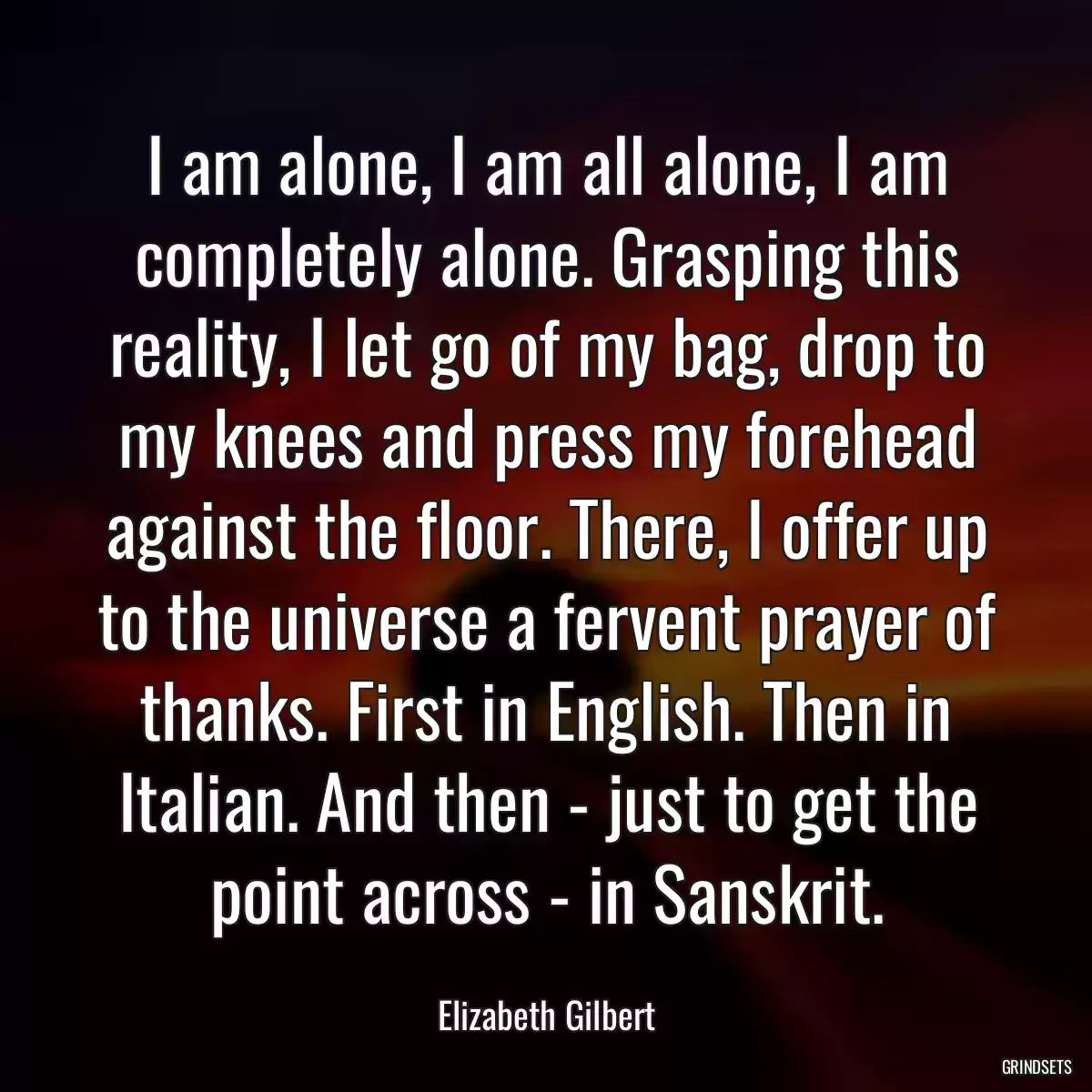 I am alone, I am all alone, I am completely alone. Grasping this reality, I let go of my bag, drop to my knees and press my forehead against the floor. There, I offer up to the universe a fervent prayer of thanks. First in English. Then in Italian. And then - just to get the point across - in Sanskrit.