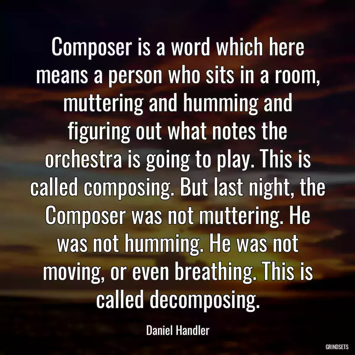 Composer is a word which here means a person who sits in a room, muttering and humming and figuring out what notes the orchestra is going to play. This is called composing. But last night, the Composer was not muttering. He was not humming. He was not moving, or even breathing. This is called decomposing.