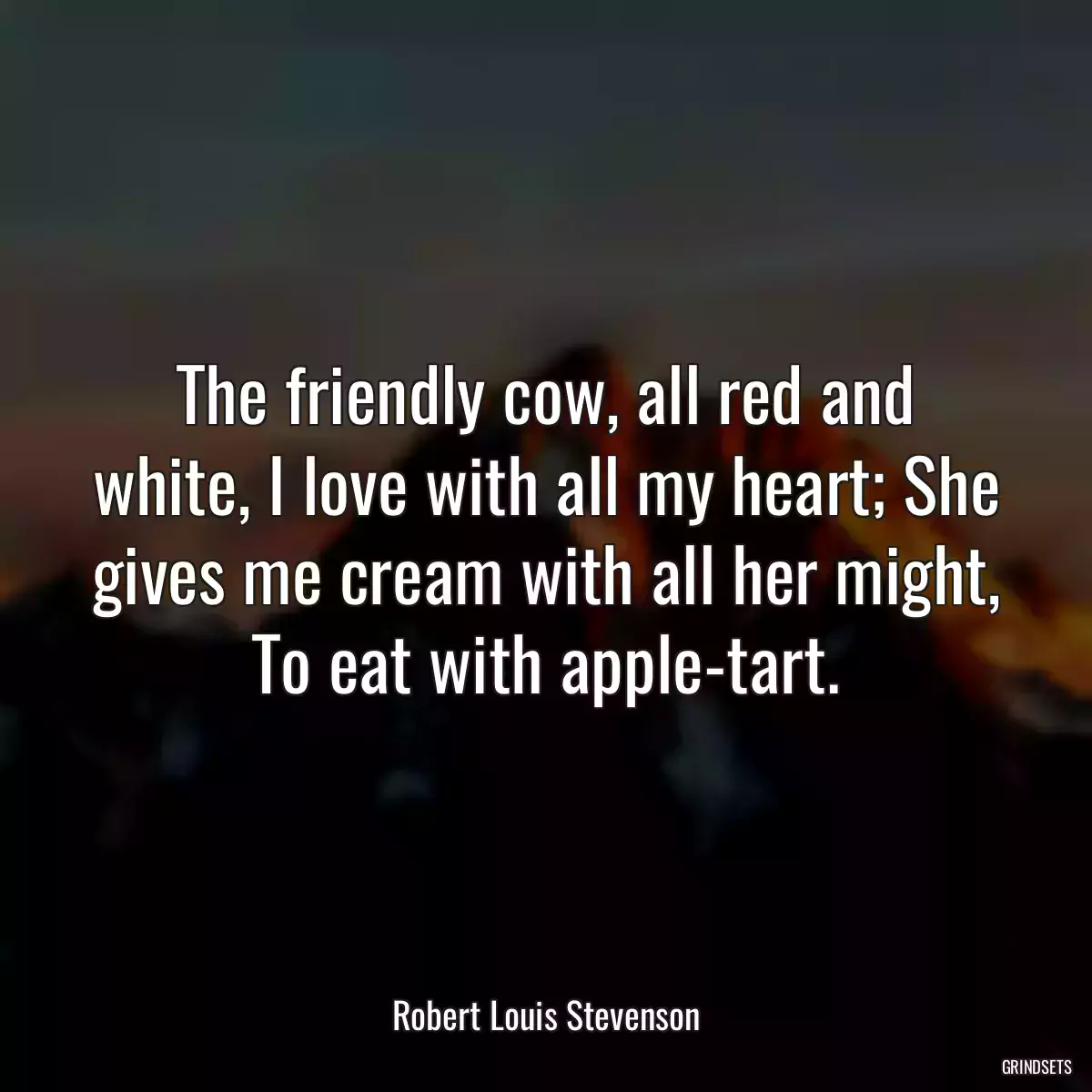 The friendly cow, all red and white, I love with all my heart; She gives me cream with all her might, To eat with apple-tart.