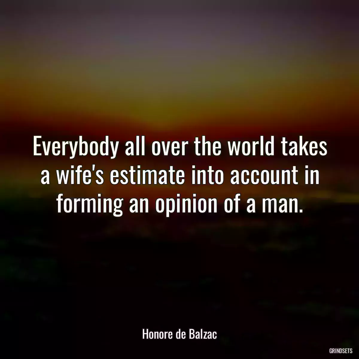 Everybody all over the world takes a wife\'s estimate into account in forming an opinion of a man.