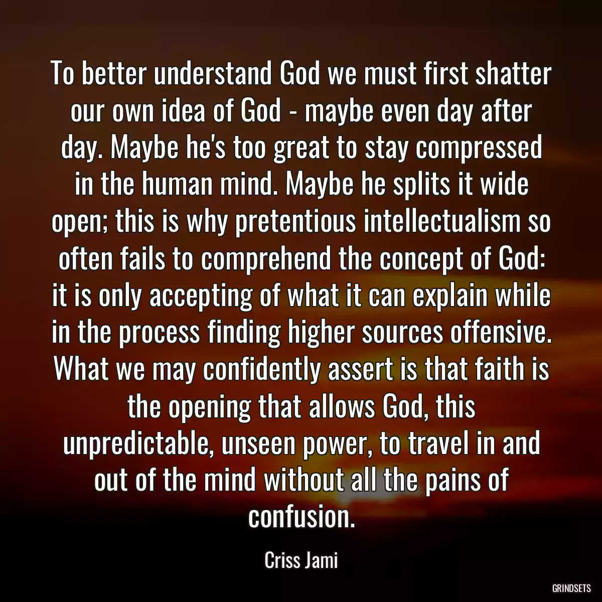 To better understand God we must first shatter our own idea of God - maybe even day after day. Maybe he\'s too great to stay compressed in the human mind. Maybe he splits it wide open; this is why pretentious intellectualism so often fails to comprehend the concept of God: it is only accepting of what it can explain while in the process finding higher sources offensive. What we may confidently assert is that faith is the opening that allows God, this unpredictable, unseen power, to travel in and out of the mind without all the pains of confusion.