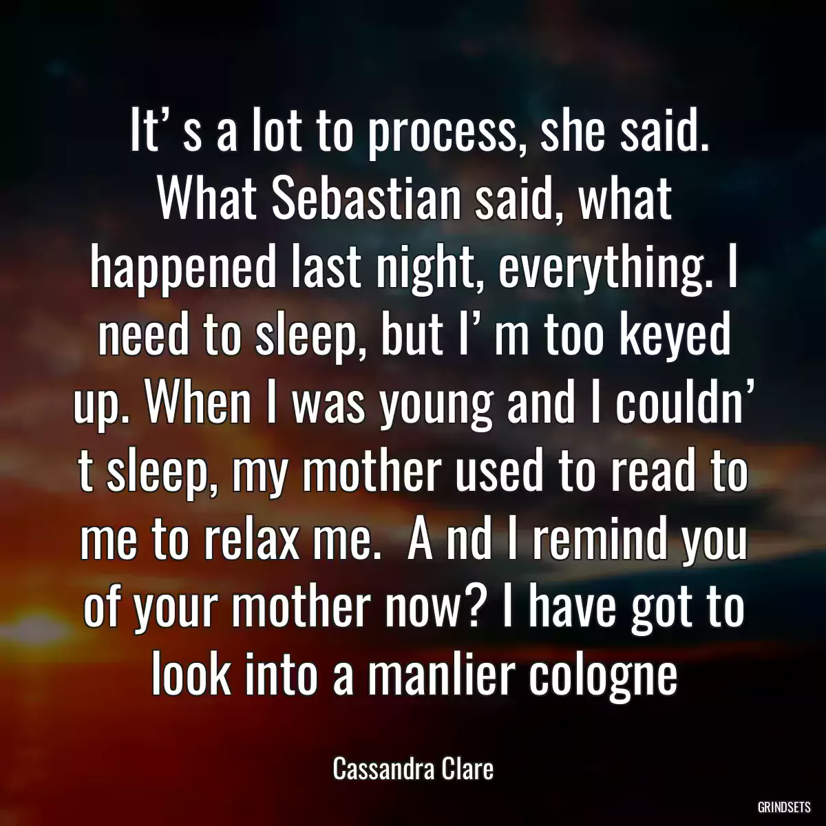   It’ s a lot to process, she said.  What Sebastian said, what happened last night, everything. I need to sleep, but I’ m too keyed up. When I was young and I couldn’ t sleep, my mother used to read to me to relax me.  A nd I remind you of your mother now? I have got to look into a manlier cologne