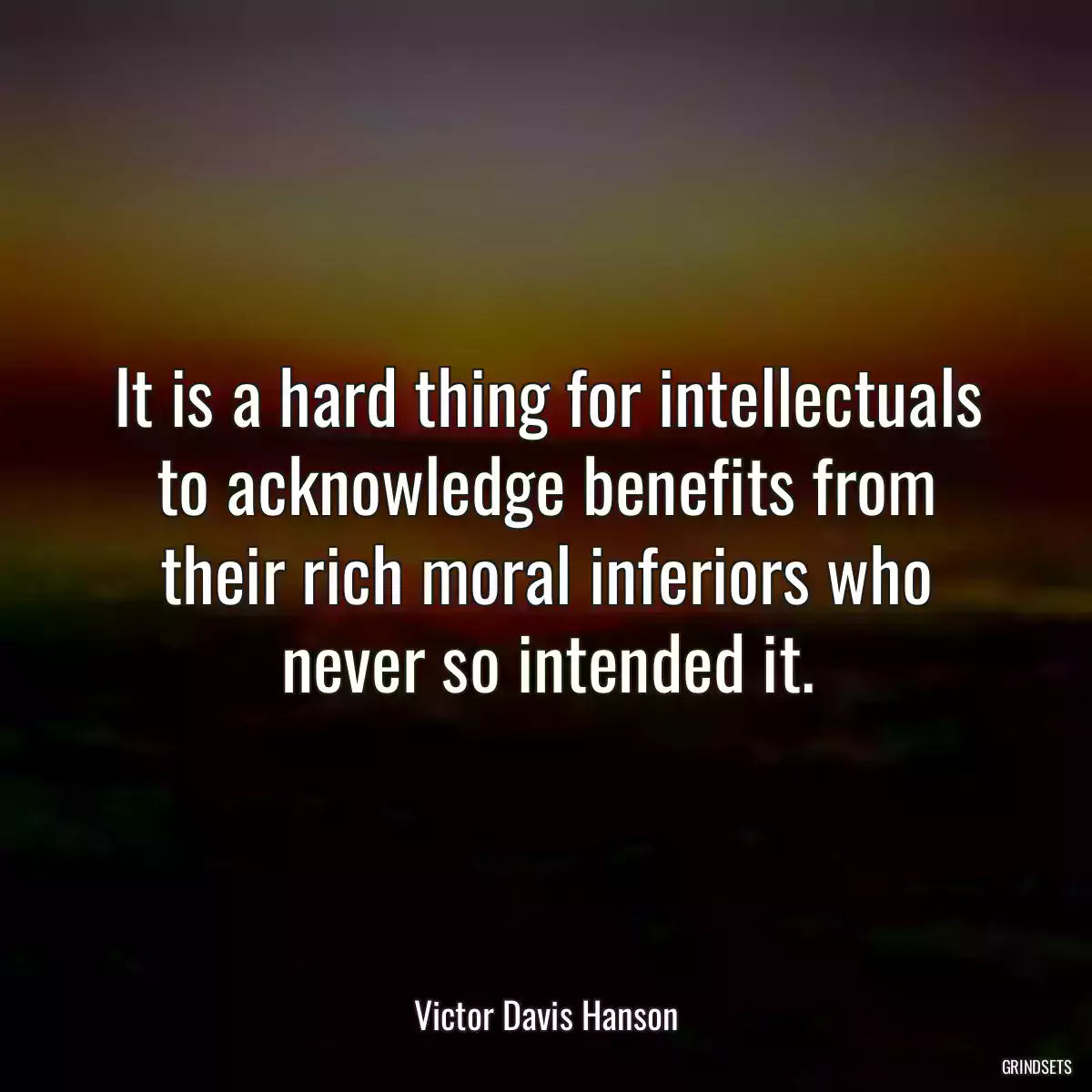 It is a hard thing for intellectuals to acknowledge benefits from their rich moral inferiors who never so intended it.