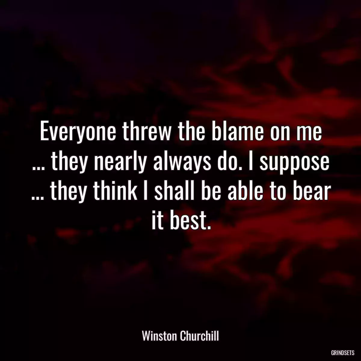 Everyone threw the blame on me ... they nearly always do. I suppose ... they think I shall be able to bear it best.