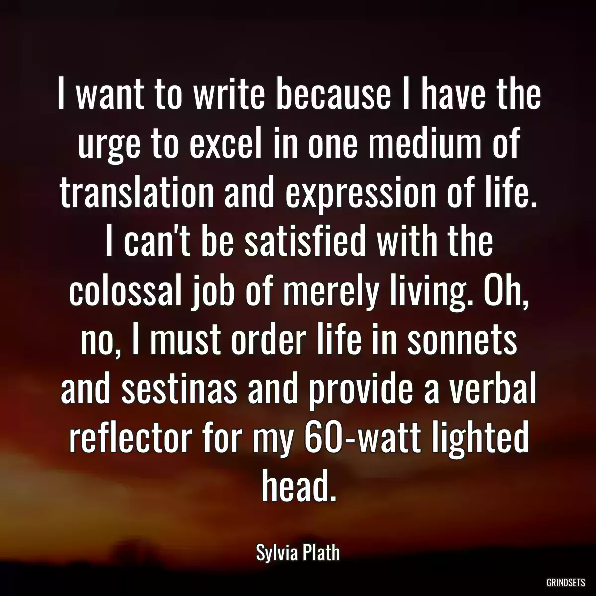 I want to write because I have the urge to excel in one medium of translation and expression of life. I can\'t be satisfied with the colossal job of merely living. Oh, no, I must order life in sonnets and sestinas and provide a verbal reflector for my 60-watt lighted head.