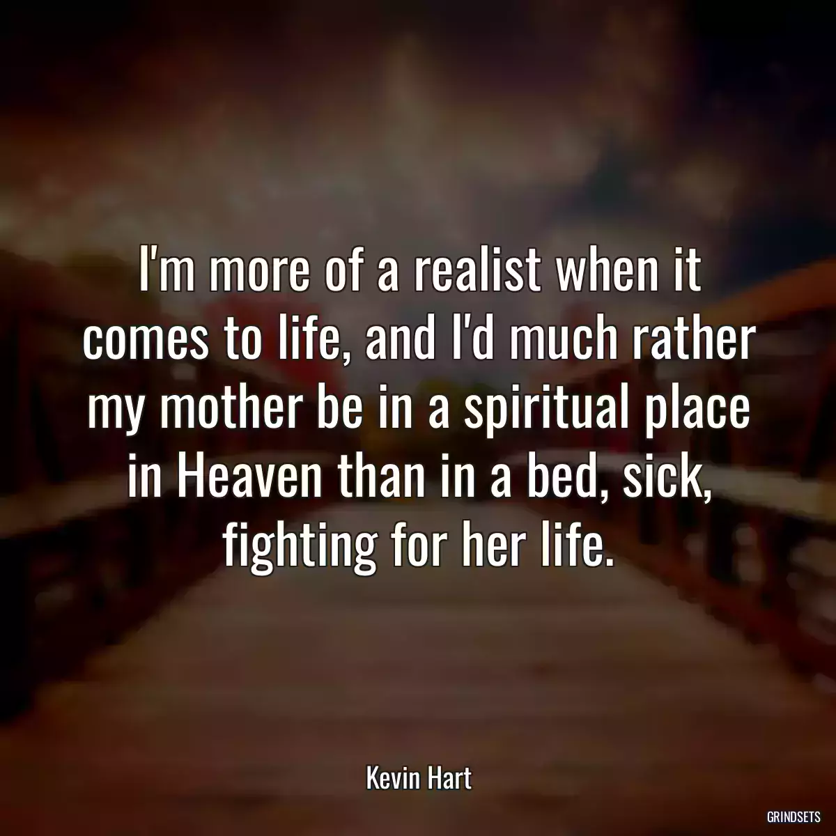 I\'m more of a realist when it comes to life, and I\'d much rather my mother be in a spiritual place in Heaven than in a bed, sick, fighting for her life.