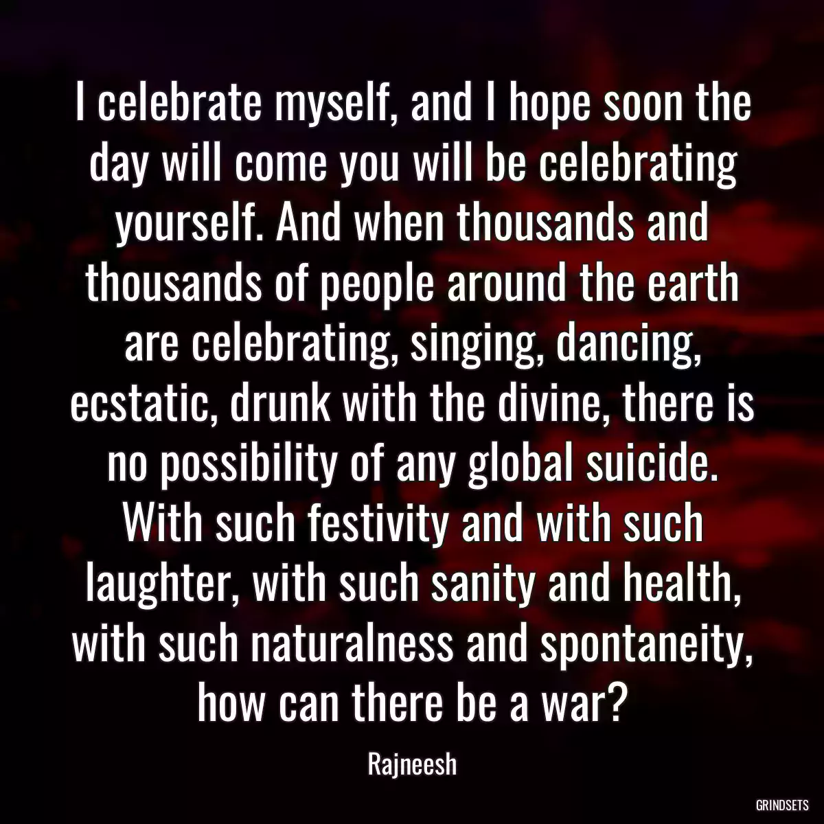 I celebrate myself, and I hope soon the day will come you will be celebrating yourself. And when thousands and thousands of people around the earth are celebrating, singing, dancing, ecstatic, drunk with the divine, there is no possibility of any global suicide. With such festivity and with such laughter, with such sanity and health, with such naturalness and spontaneity, how can there be a war?