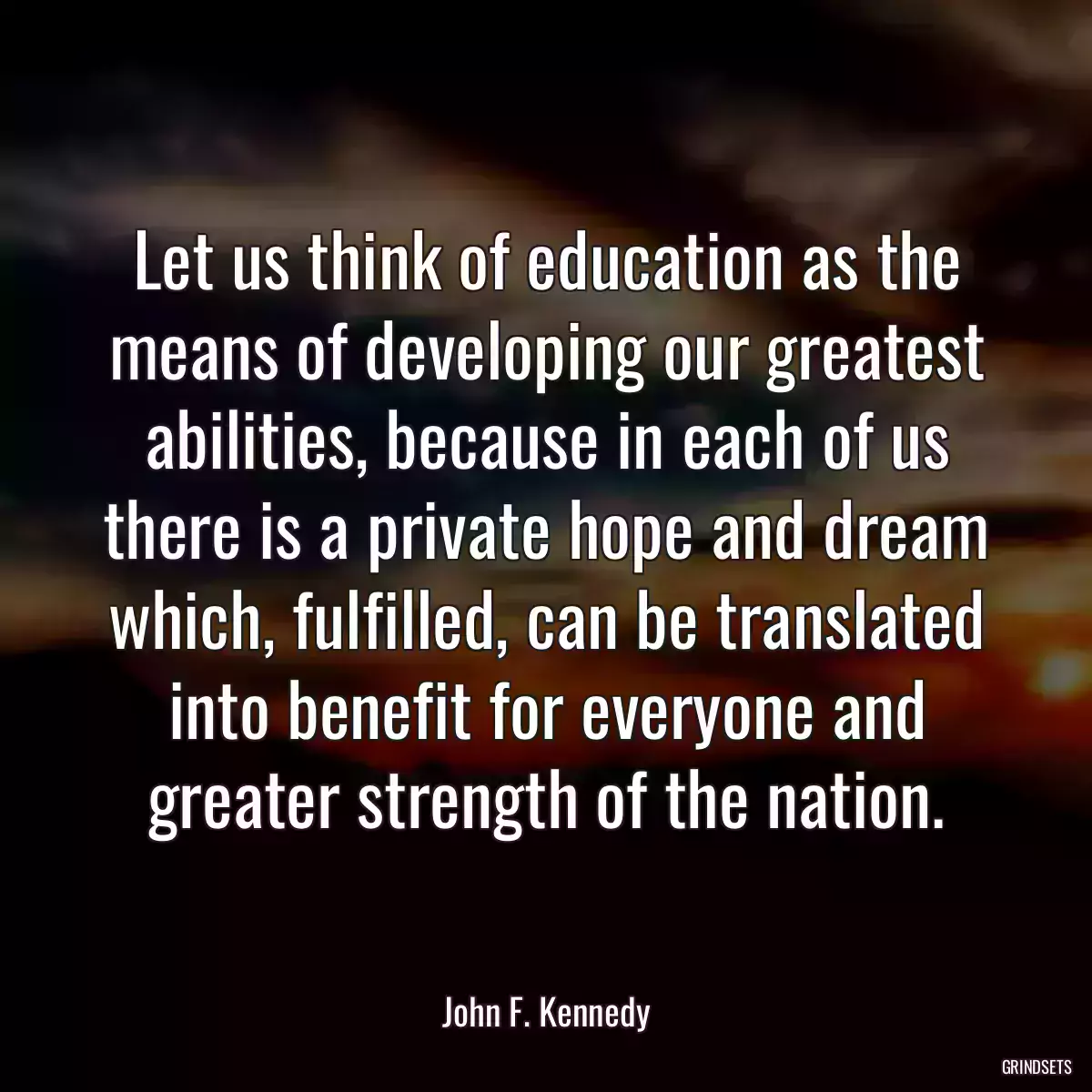 Let us think of education as the means of developing our greatest abilities, because in each of us there is a private hope and dream which, fulfilled, can be translated into benefit for everyone and greater strength of the nation.