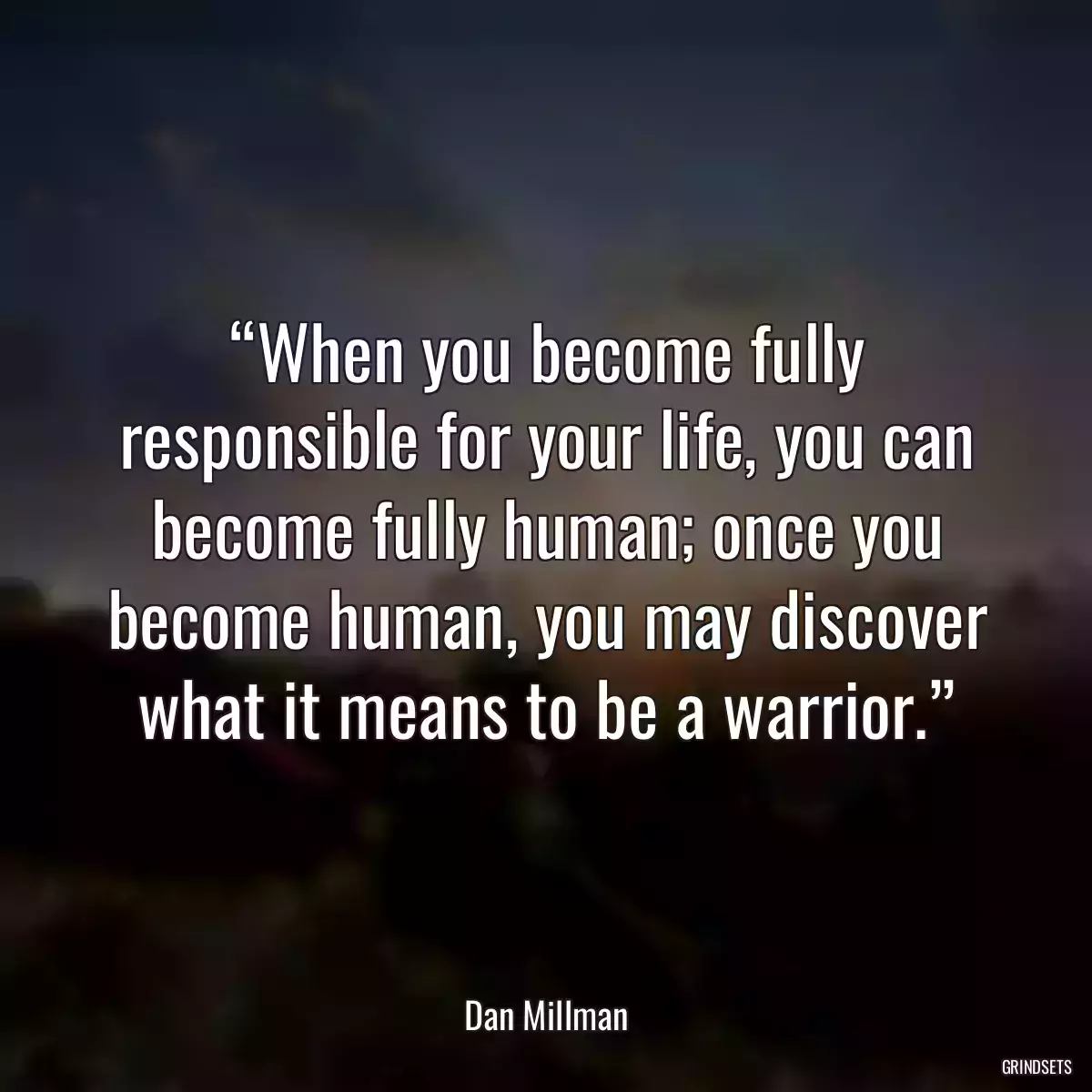 “When you become fully responsible for your life, you can become fully human; once you become human, you may discover what it means to be a warrior.”