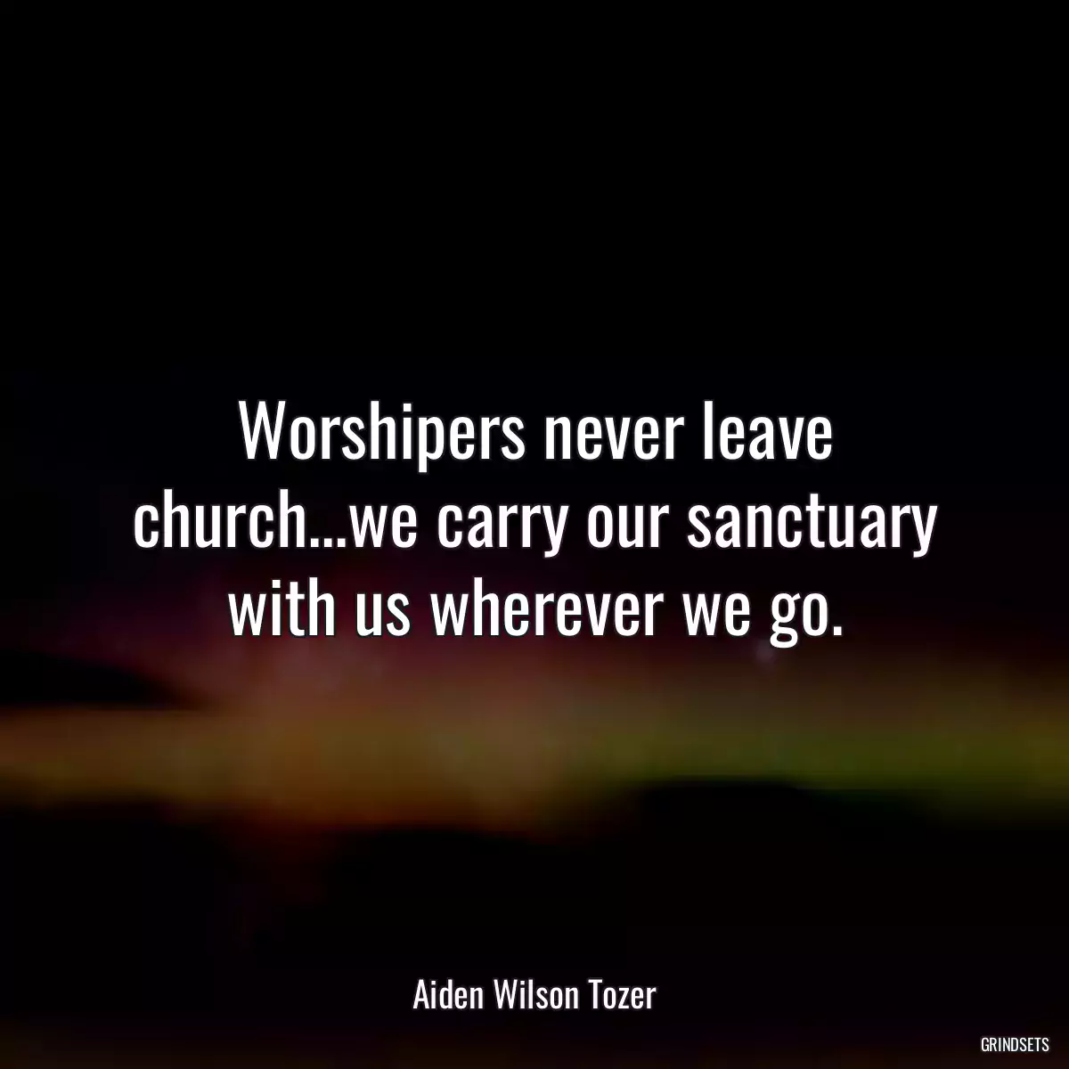 Worshipers never leave church...we carry our sanctuary with us wherever we go.