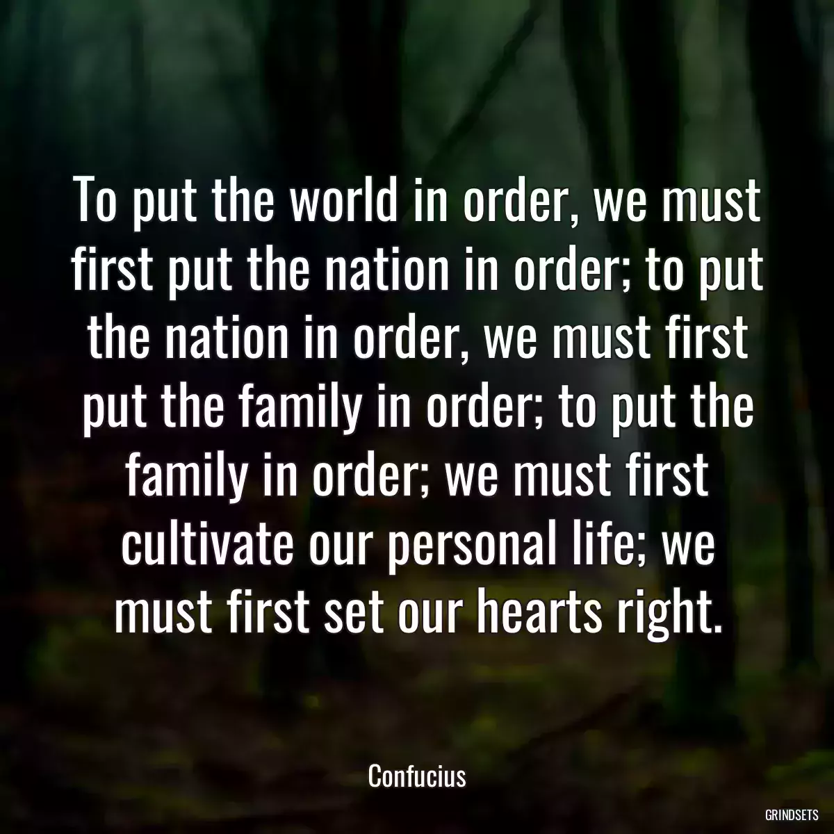 To put the world in order, we must first put the nation in order; to put the nation in order, we must first put the family in order; to put the family in order; we must first cultivate our personal life; we must first set our hearts right.