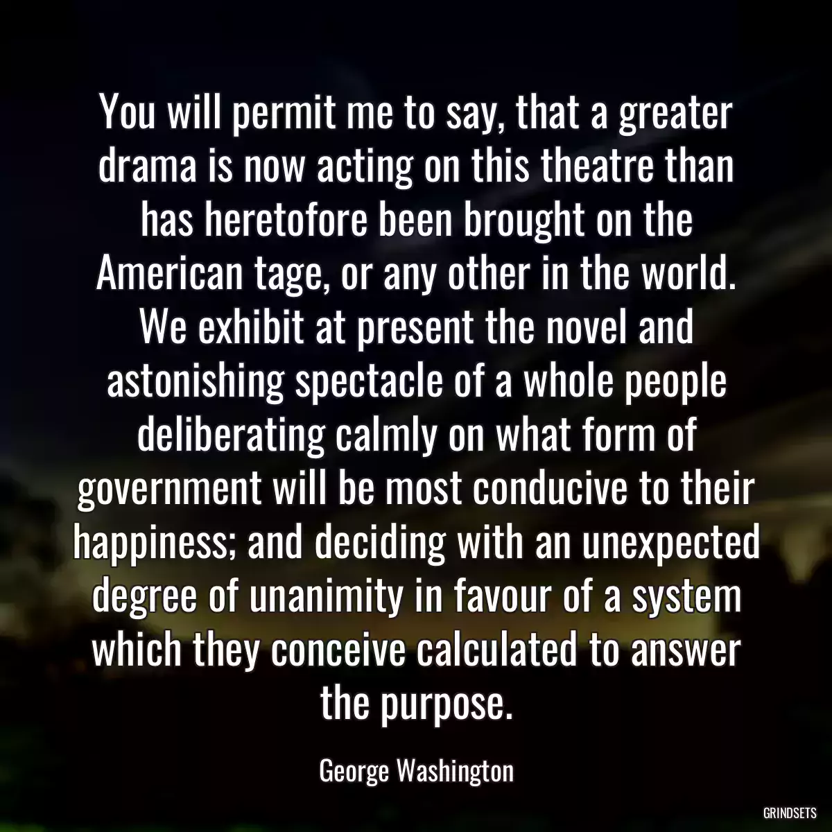 You will permit me to say, that a greater drama is now acting on this theatre than has heretofore been brought on the American tage, or any other in the world. We exhibit at present the novel and astonishing spectacle of a whole people deliberating calmly on what form of government will be most conducive to their happiness; and deciding with an unexpected degree of unanimity in favour of a system which they conceive calculated to answer the purpose.