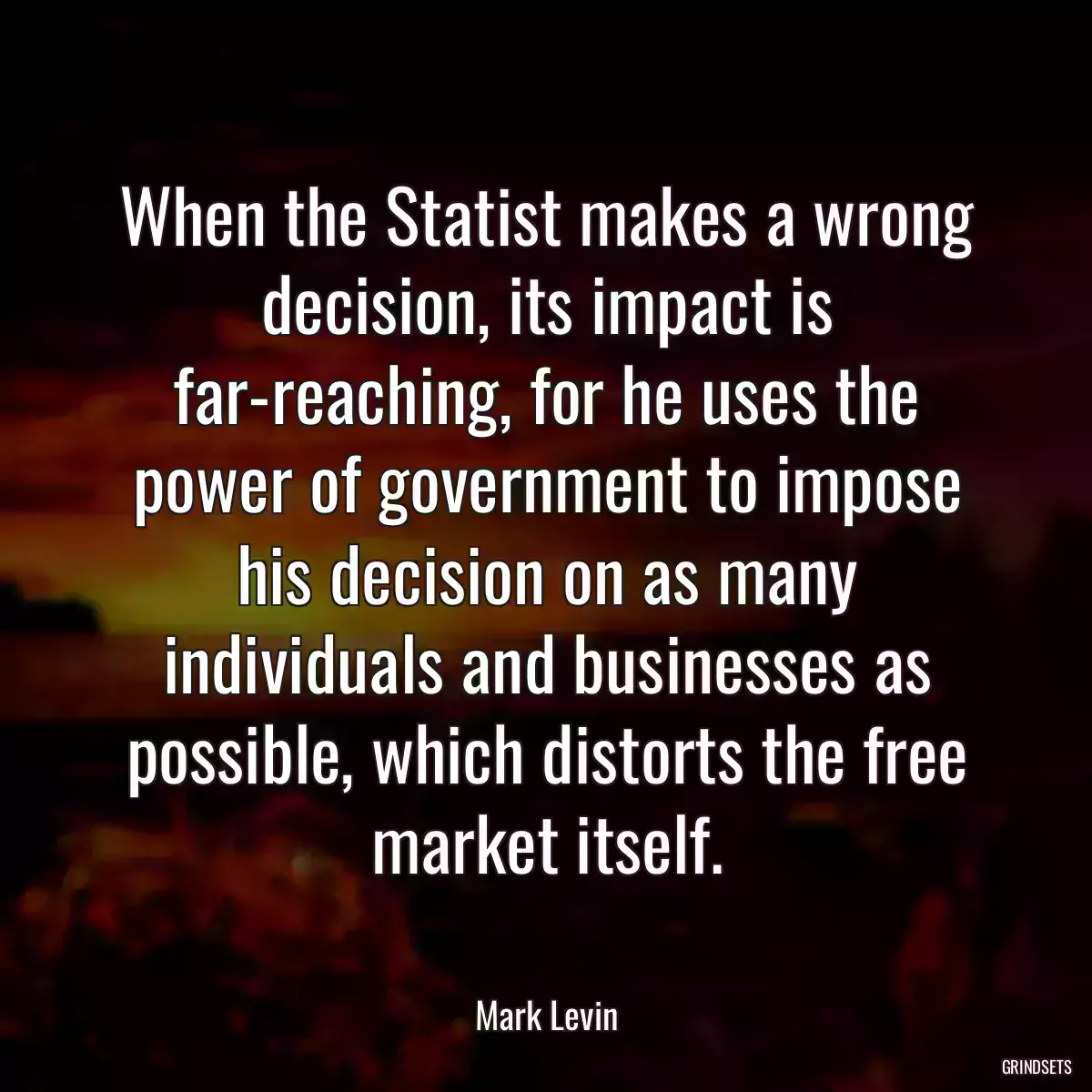 When the Statist makes a wrong decision, its impact is far-reaching, for he uses the power of government to impose his decision on as many individuals and businesses as possible, which distorts the free market itself.