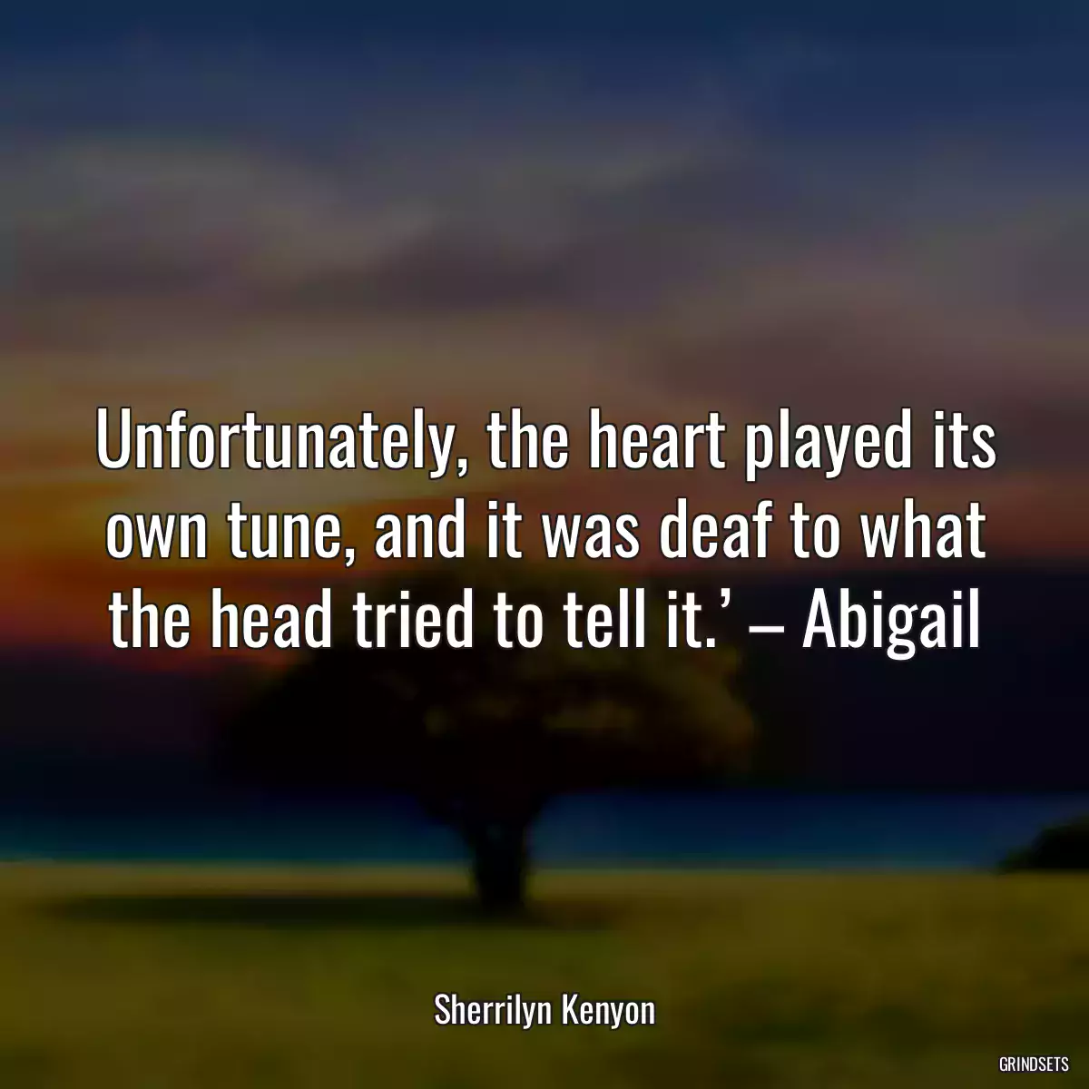 Unfortunately, the heart played its own tune, and it was deaf to what the head tried to tell it.’ – Abigail