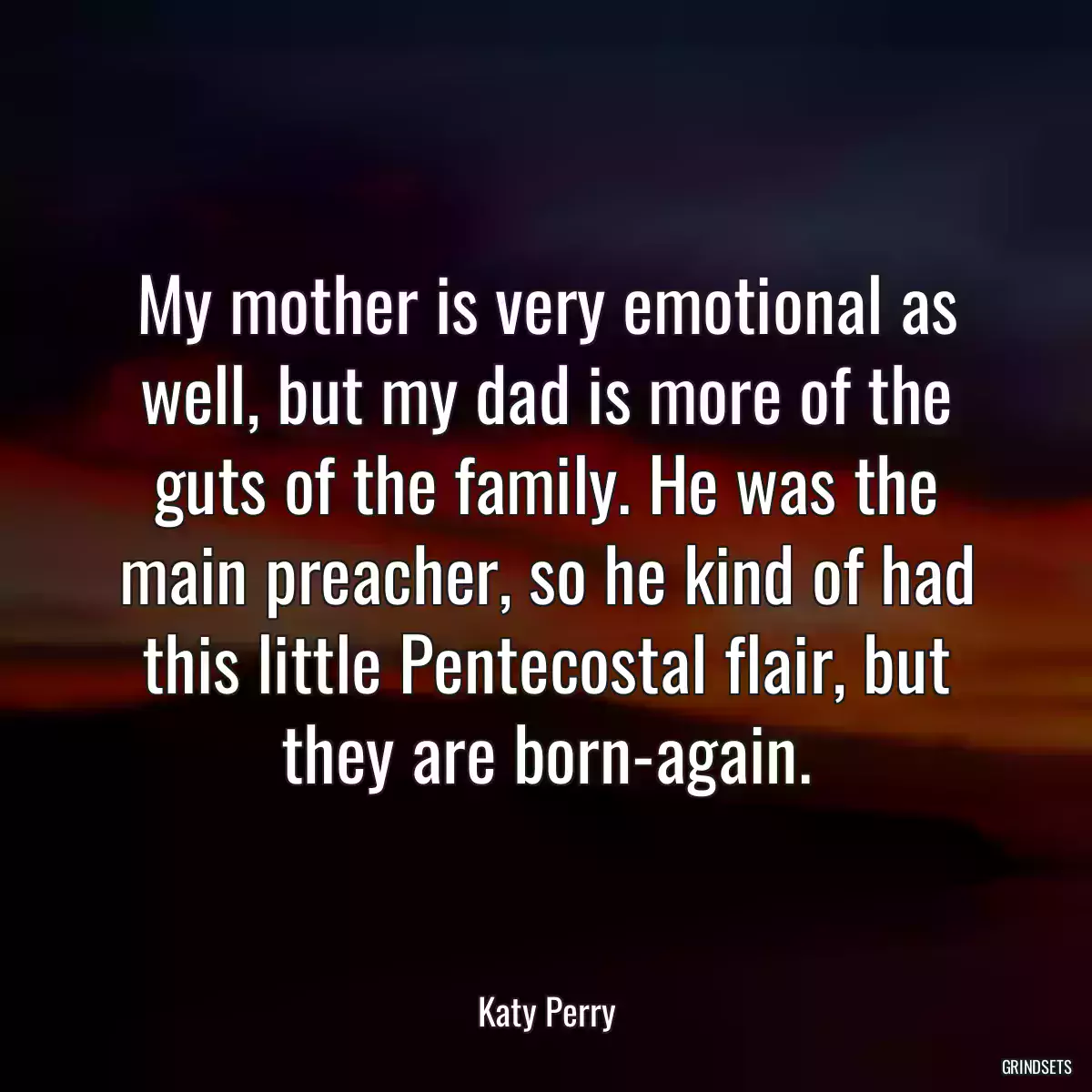 My mother is very emotional as well, but my dad is more of the guts of the family. He was the main preacher, so he kind of had this little Pentecostal flair, but they are born-again.