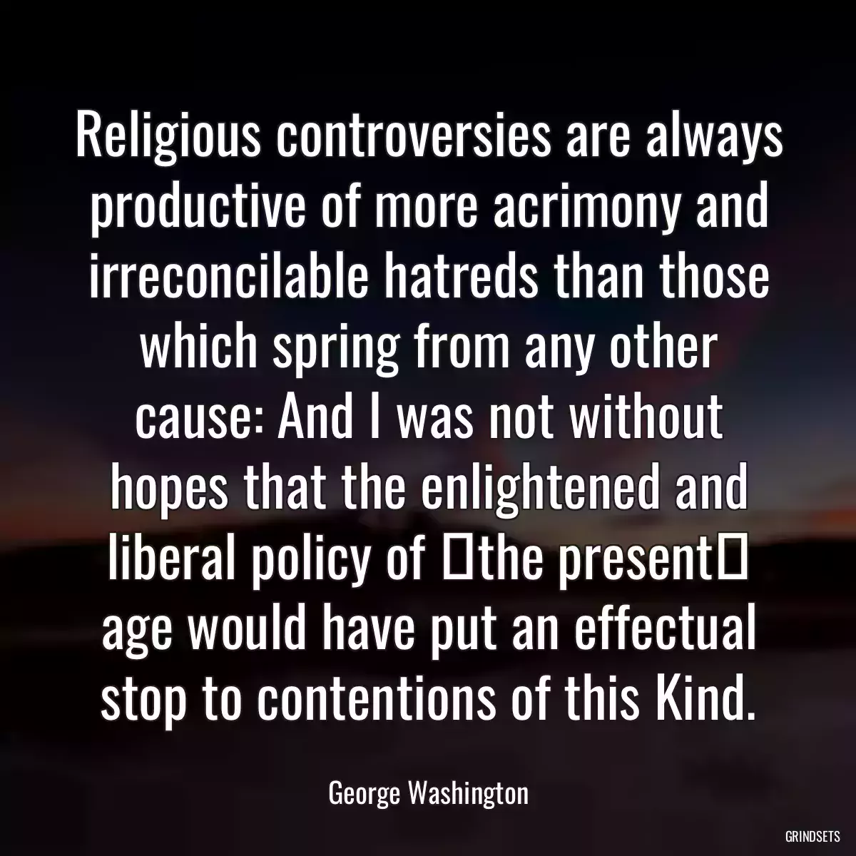 Religious controversies are always productive of more acrimony and irreconcilable hatreds than those which spring from any other cause: And I was not without hopes that the enlightened and liberal policy of ⟨the present⟩ age would have put an effectual stop to contentions of this Kind.