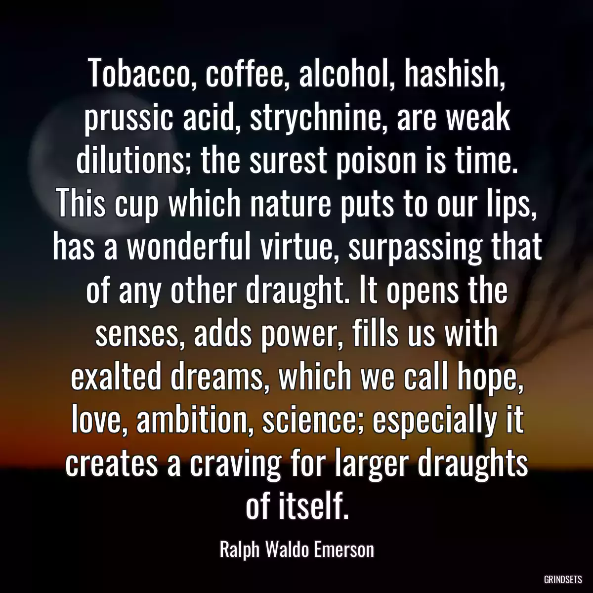 Tobacco, coffee, alcohol, hashish, prussic acid, strychnine, are weak dilutions; the surest poison is time. This cup which nature puts to our lips, has a wonderful virtue, surpassing that of any other draught. It opens the senses, adds power, fills us with exalted dreams, which we call hope, love, ambition, science; especially it creates a craving for larger draughts of itself.