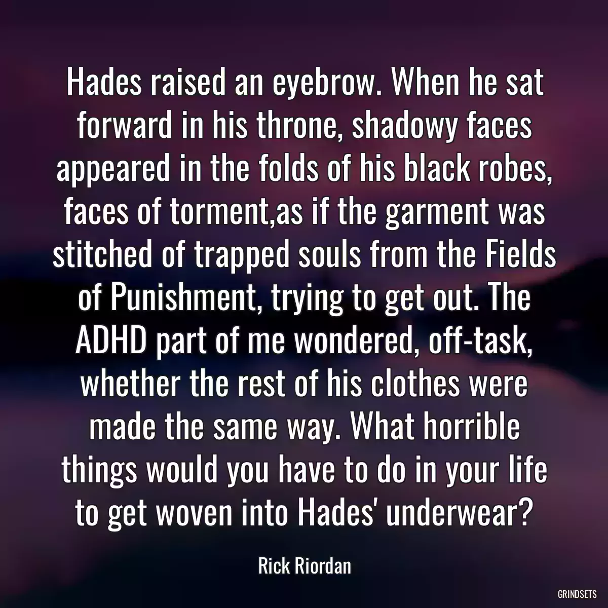 Hades raised an eyebrow. When he sat forward in his throne, shadowy faces appeared in the folds of his black robes, faces of torment,as if the garment was stitched of trapped souls from the Fields of Punishment, trying to get out. The ADHD part of me wondered, off-task, whether the rest of his clothes were made the same way. What horrible things would you have to do in your life to get woven into Hades\' underwear?