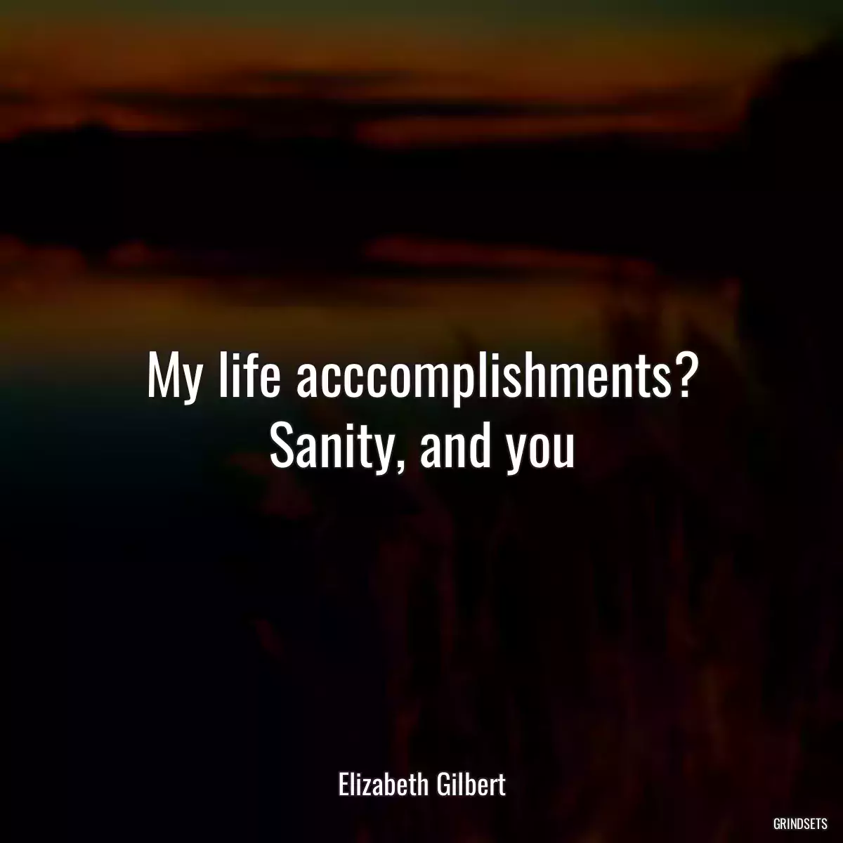 My life acccomplishments? Sanity, and you