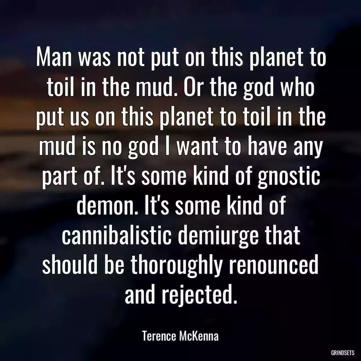 Man was not put on this planet to toil in the mud. Or the god who put us on this planet to toil in the mud is no god I want to have any part of. It\'s some kind of gnostic demon. It\'s some kind of cannibalistic demiurge that should be thoroughly renounced and rejected.