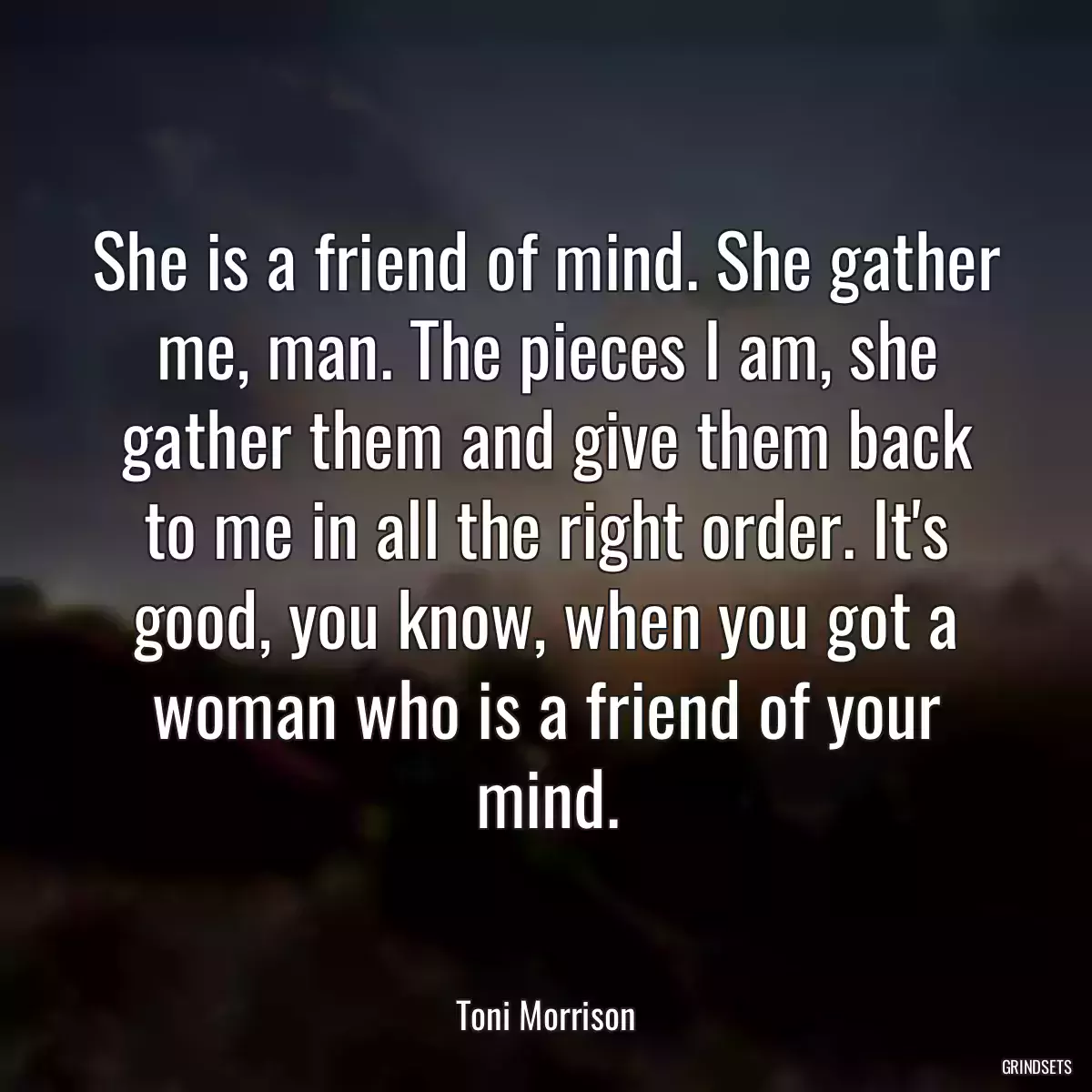 She is a friend of mind. She gather me, man. The pieces I am, she gather them and give them back to me in all the right order. It\'s good, you know, when you got a woman who is a friend of your mind.