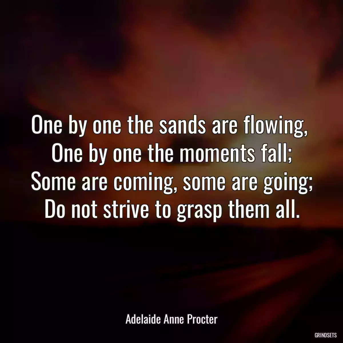 One by one the sands are flowing, 
One by one the moments fall;
Some are coming, some are going;
Do not strive to grasp them all.