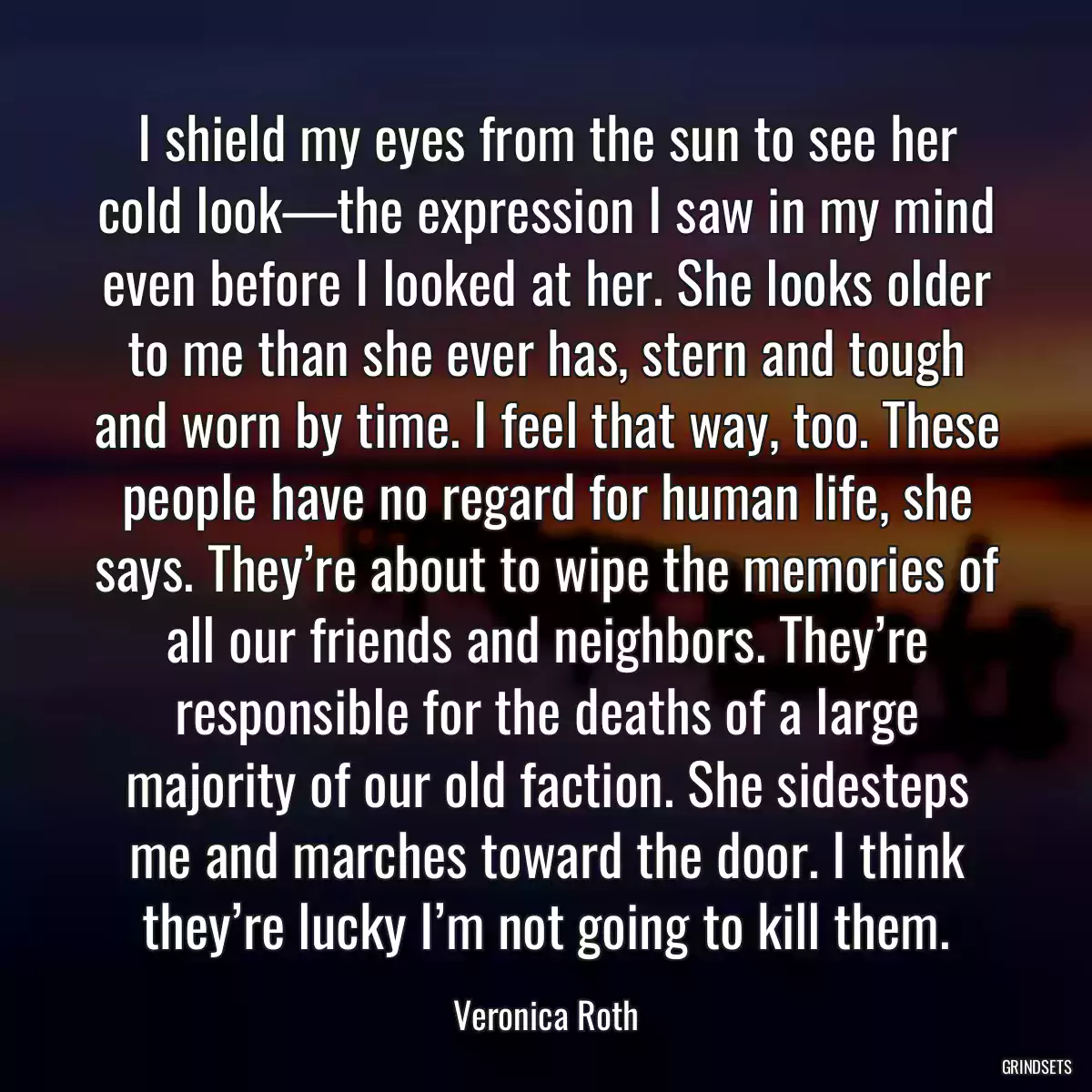 I shield my eyes from the sun to see her cold look—the expression I saw in my mind even before I looked at her. She looks older to me than she ever has, stern and tough and worn by time. I feel that way, too. These people have no regard for human life, she says. They’re about to wipe the memories of all our friends and neighbors. They’re responsible for the deaths of a large majority of our old faction. She sidesteps me and marches toward the door. I think they’re lucky I’m not going to kill them.