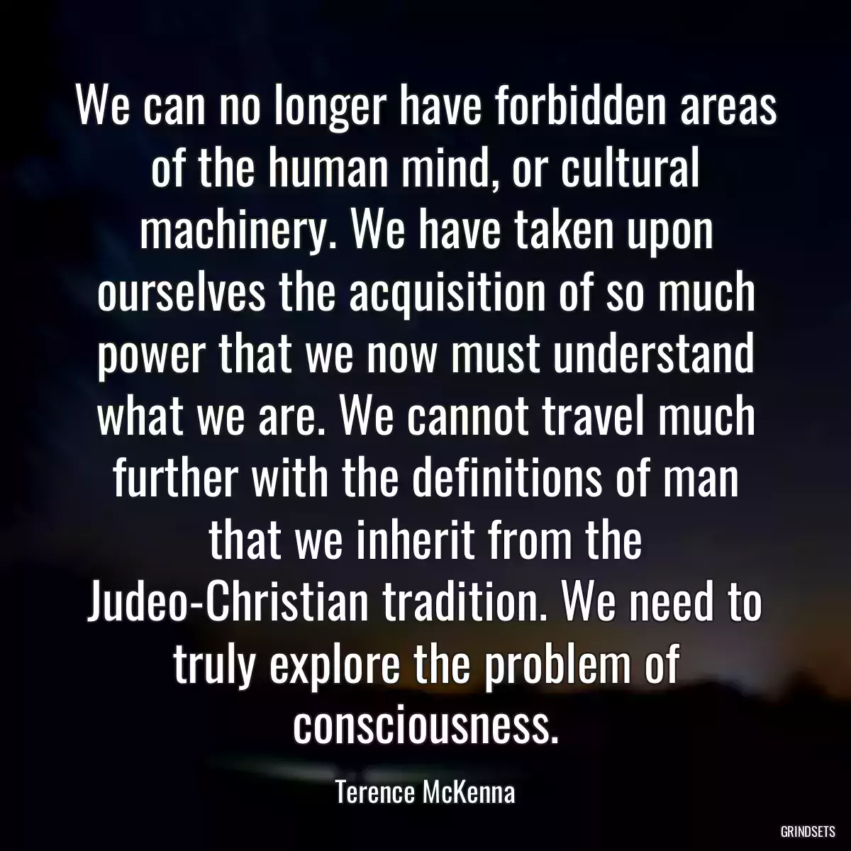 We can no longer have forbidden areas of the human mind, or cultural machinery. We have taken upon ourselves the acquisition of so much power that we now must understand what we are. We cannot travel much further with the definitions of man that we inherit from the Judeo-Christian tradition. We need to truly explore the problem of consciousness.