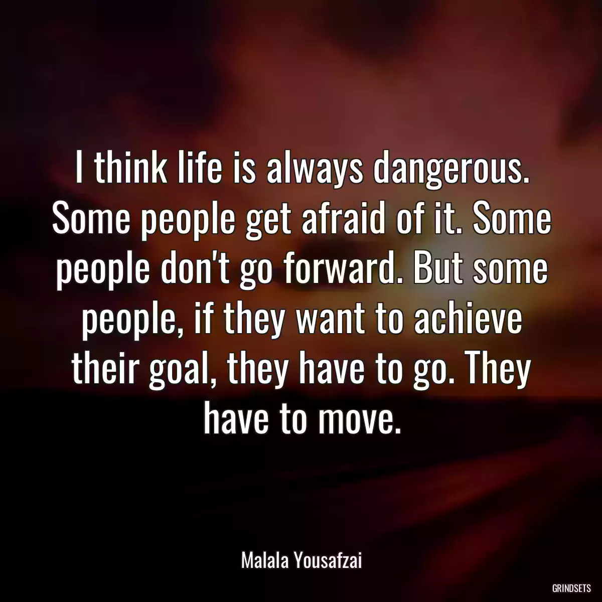 I think life is always dangerous. Some people get afraid of it. Some people don\'t go forward. But some people, if they want to achieve their goal, they have to go. They have to move.