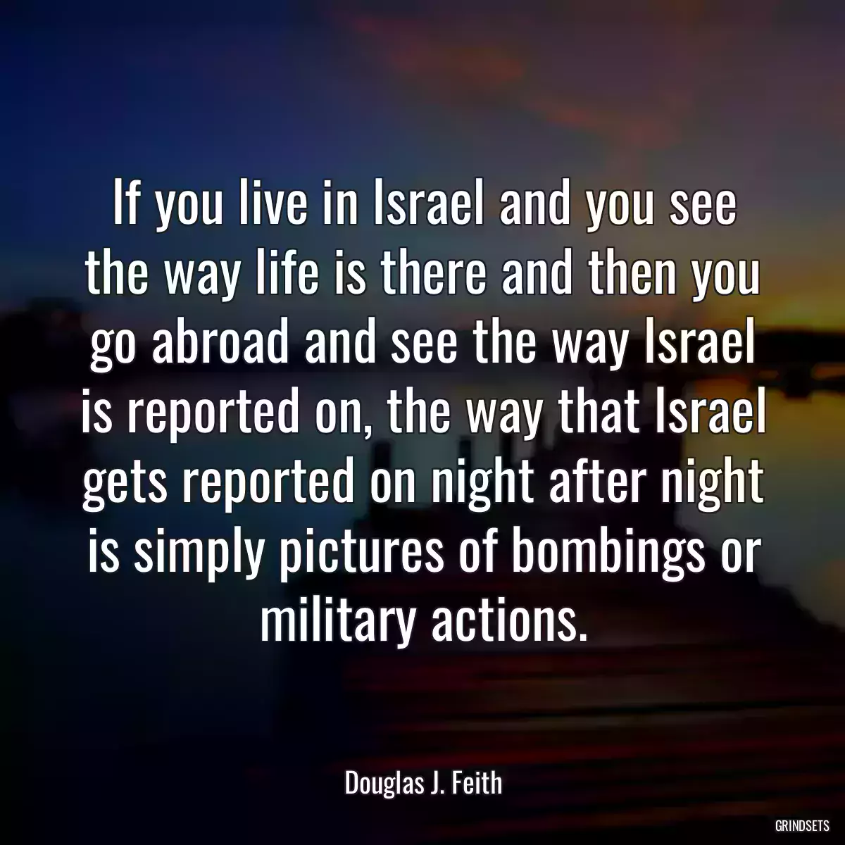 If you live in Israel and you see the way life is there and then you go abroad and see the way Israel is reported on, the way that Israel gets reported on night after night is simply pictures of bombings or military actions.