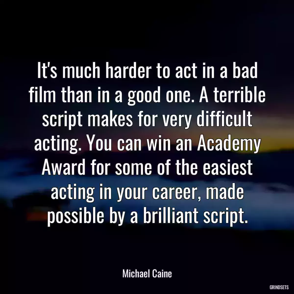 It\'s much harder to act in a bad film than in a good one. A terrible script makes for very difficult acting. You can win an Academy Award for some of the easiest acting in your career, made possible by a brilliant script.