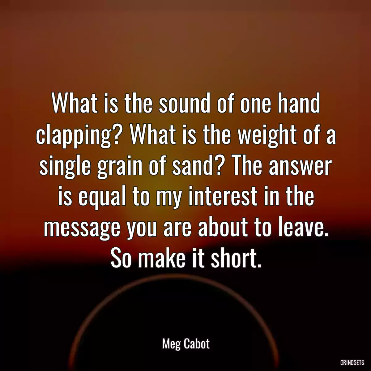 What is the sound of one hand clapping? What is the weight of a single grain of sand? The answer is equal to my interest in the message you are about to leave. So make it short.