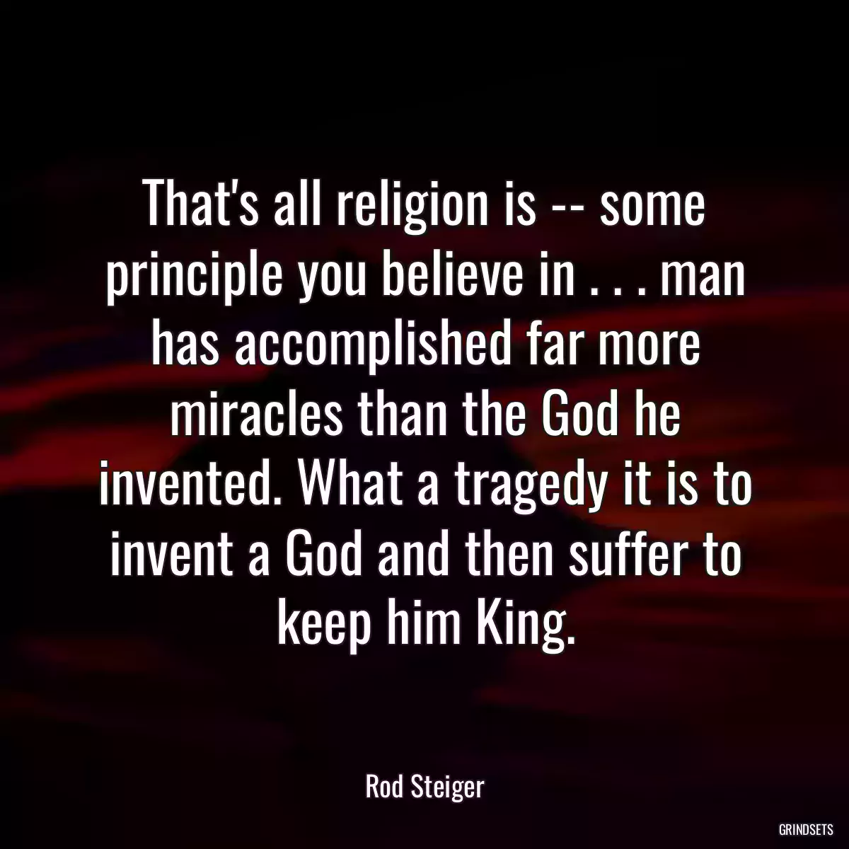 That\'s all religion is -- some principle you believe in . . . man has accomplished far more miracles than the God he invented. What a tragedy it is to invent a God and then suffer to keep him King.