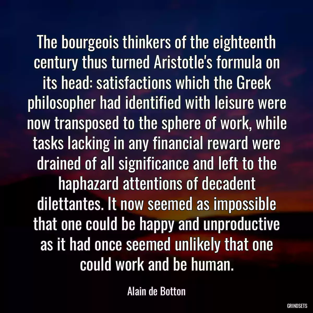 The bourgeois thinkers of the eighteenth century thus turned Aristotle\'s formula on its head: satisfactions which the Greek philosopher had identified with leisure were now transposed to the sphere of work, while tasks lacking in any financial reward were drained of all significance and left to the haphazard attentions of decadent dilettantes. It now seemed as impossible that one could be happy and unproductive as it had once seemed unlikely that one could work and be human.