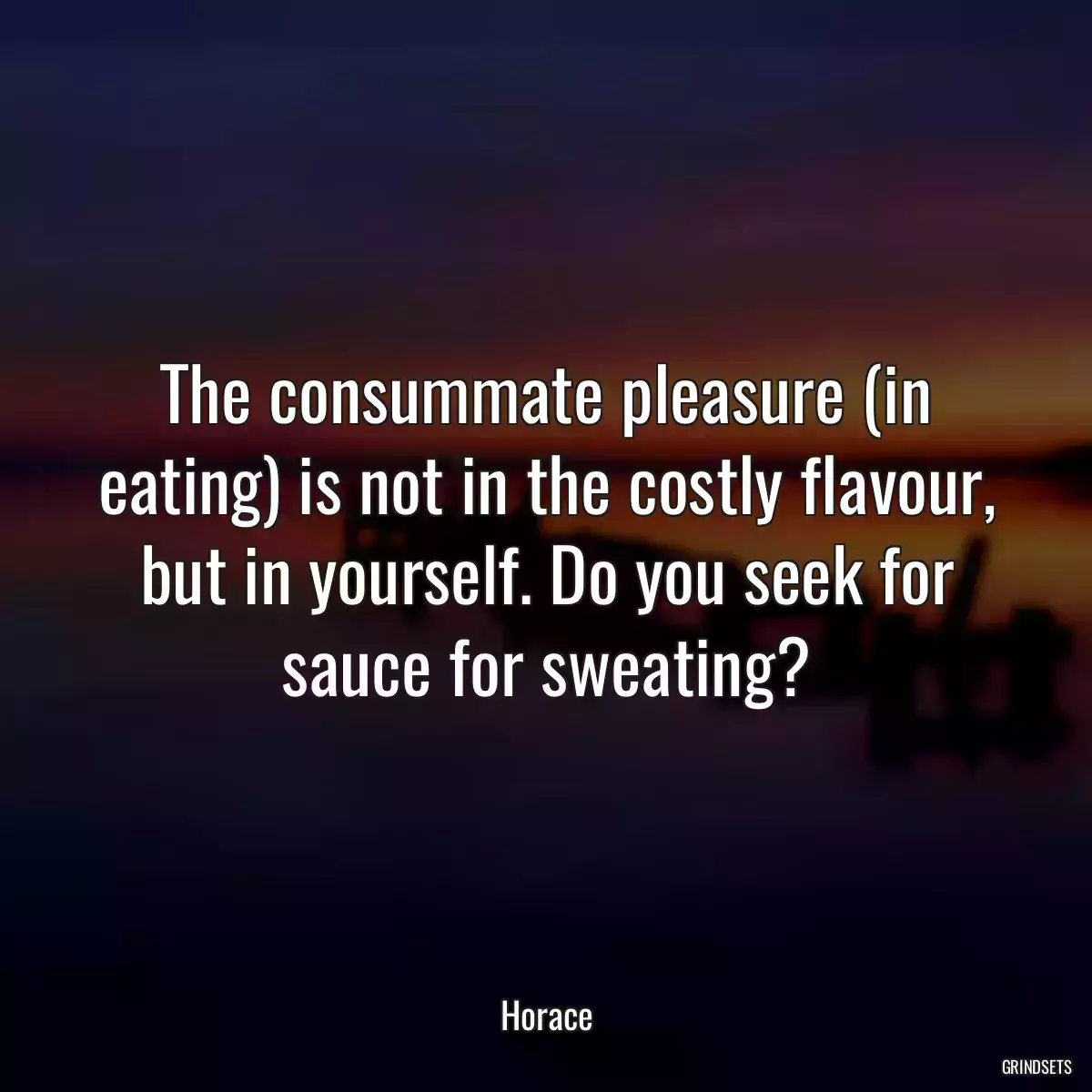 The consummate pleasure (in eating) is not in the costly flavour, but in yourself. Do you seek for sauce for sweating?