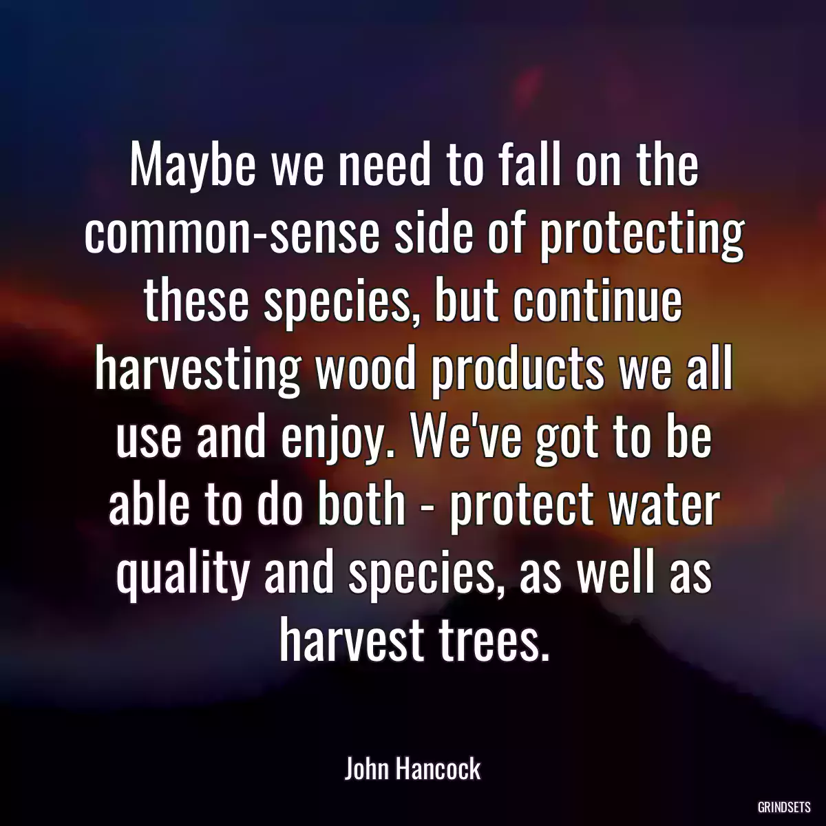 Maybe we need to fall on the common-sense side of protecting these species, but continue harvesting wood products we all use and enjoy. We\'ve got to be able to do both - protect water quality and species, as well as harvest trees.