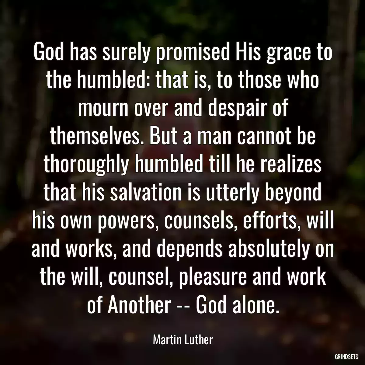 God has surely promised His grace to the humbled: that is, to those who mourn over and despair of themselves. But a man cannot be thoroughly humbled till he realizes that his salvation is utterly beyond his own powers, counsels, efforts, will and works, and depends absolutely on the will, counsel, pleasure and work of Another -- God alone.