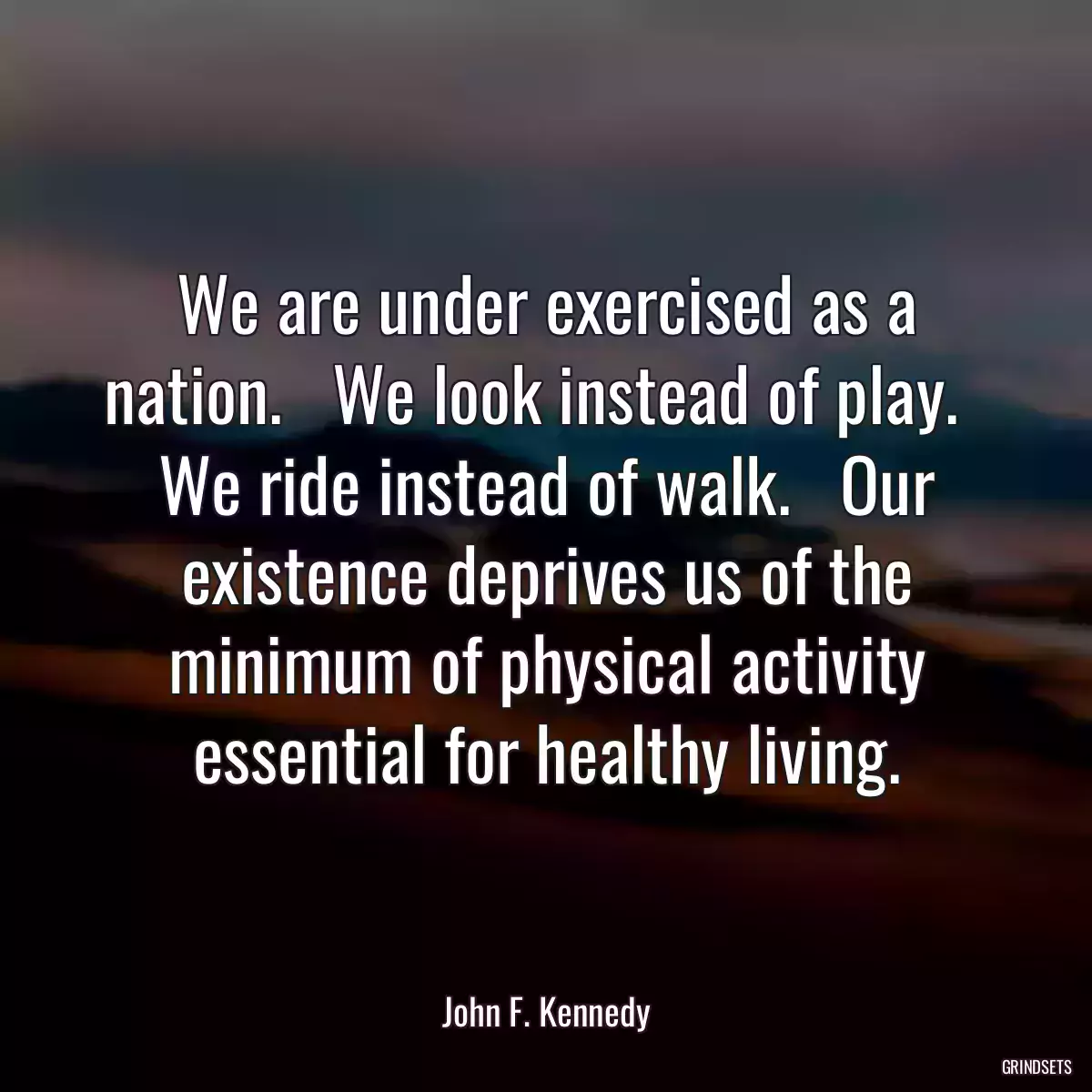 We are under exercised as a nation.   We look instead of play.   We ride instead of walk.   Our existence deprives us of the minimum of physical activity essential for healthy living.