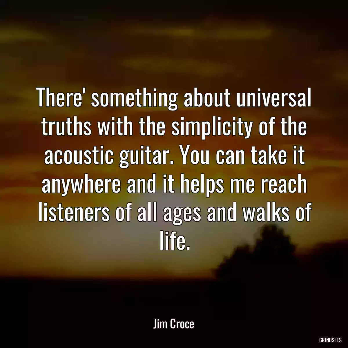 There\' something about universal truths with the simplicity of the acoustic guitar. You can take it anywhere and it helps me reach listeners of all ages and walks of life.