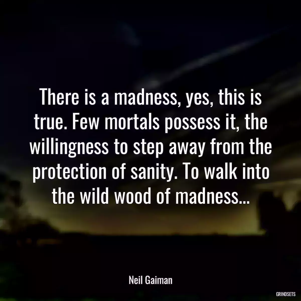 There is a madness, yes, this is true. Few mortals possess it, the willingness to step away from the protection of sanity. To walk into the wild wood of madness...