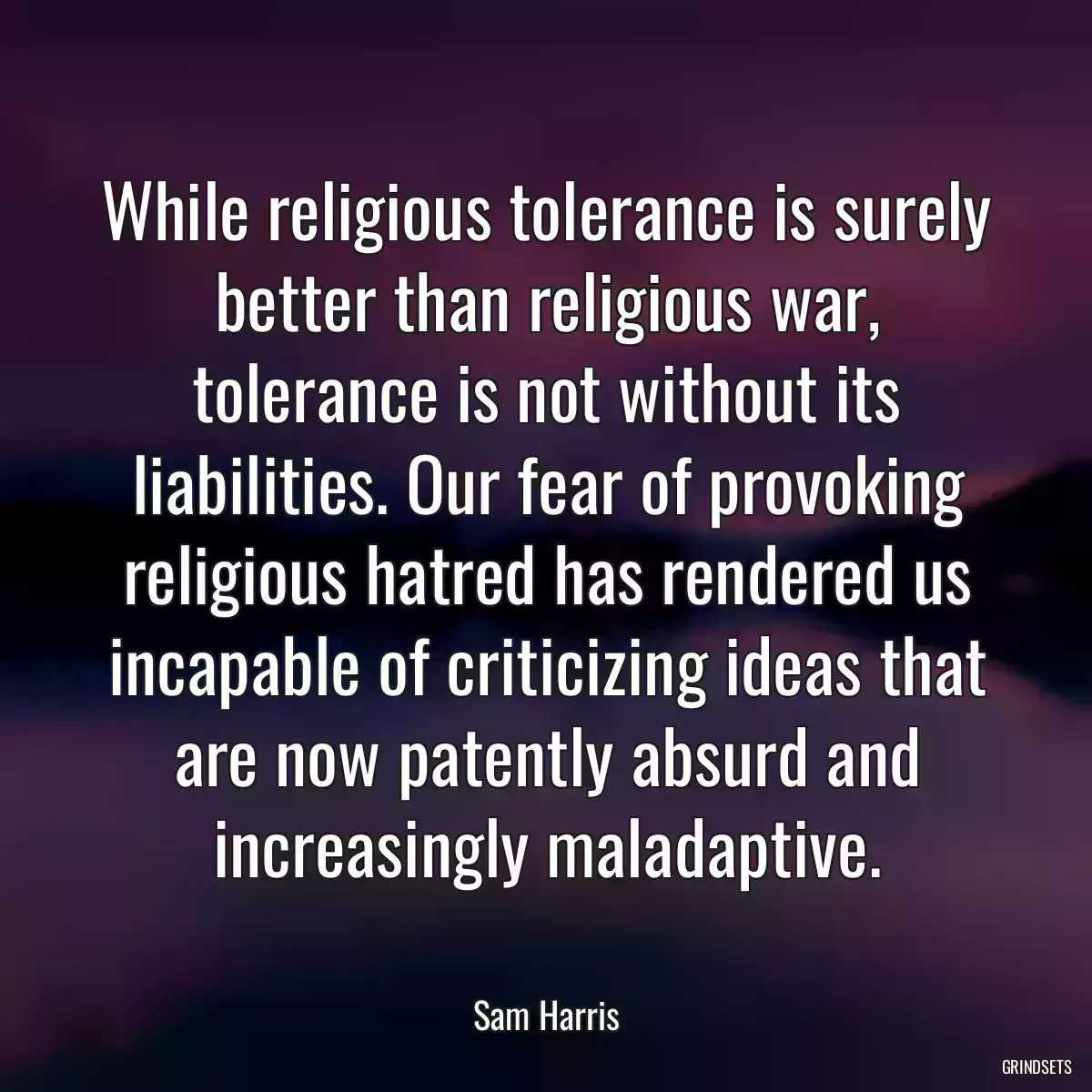 While religious tolerance is surely better than religious war, tolerance is not without its liabilities. Our fear of provoking religious hatred has rendered us incapable of criticizing ideas that are now patently absurd and increasingly maladaptive.