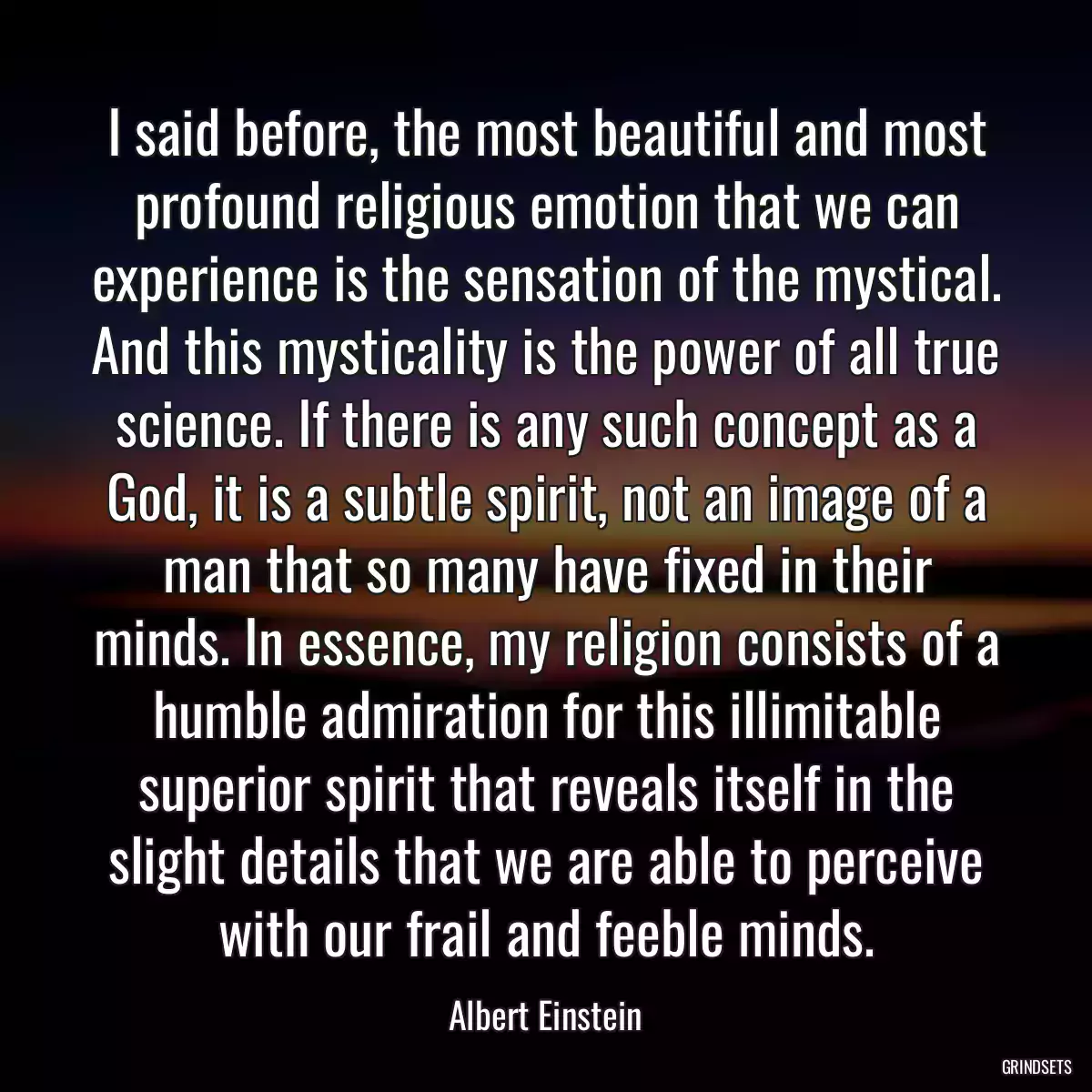 I said before, the most beautiful and most profound religious emotion that we can experience is the sensation of the mystical. And this mysticality is the power of all true science. If there is any such concept as a God, it is a subtle spirit, not an image of a man that so many have fixed in their minds. In essence, my religion consists of a humble admiration for this illimitable superior spirit that reveals itself in the slight details that we are able to perceive with our frail and feeble minds.