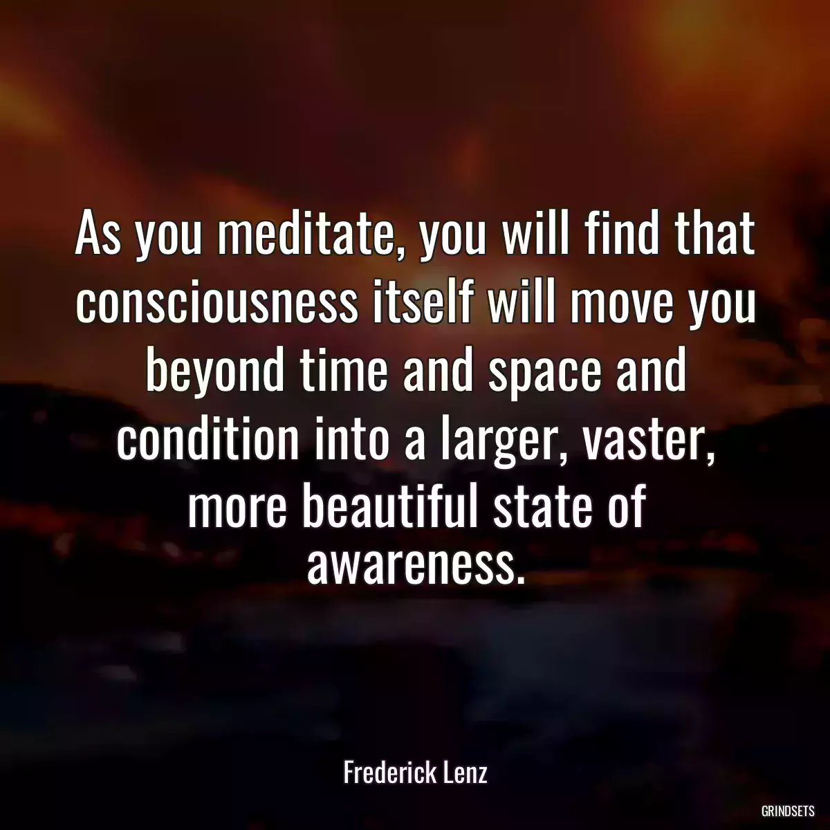 As you meditate, you will find that consciousness itself will move you beyond time and space and condition into a larger, vaster, more beautiful state of awareness.