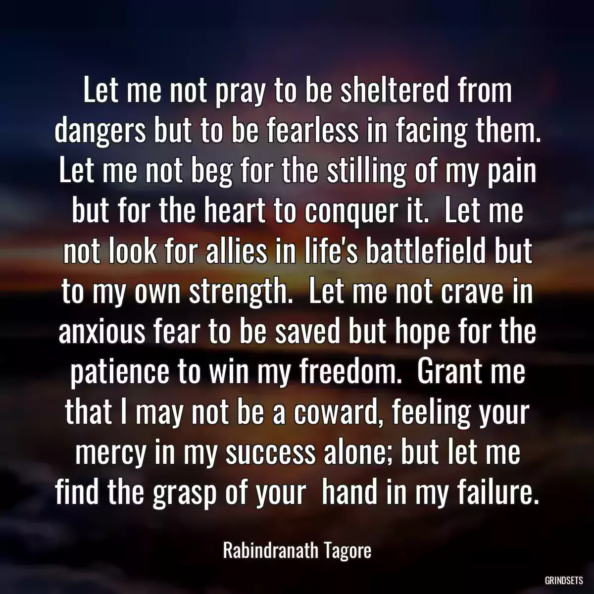 Let me not pray to be sheltered from dangers but to be fearless in facing them. Let me not beg for the stilling of my pain but for the heart to conquer it.  Let me not look for allies in life\'s battlefield but to my own strength.  Let me not crave in anxious fear to be saved but hope for the patience to win my freedom.  Grant me that I may not be a coward, feeling your mercy in my success alone; but let me find the grasp of your  hand in my failure.