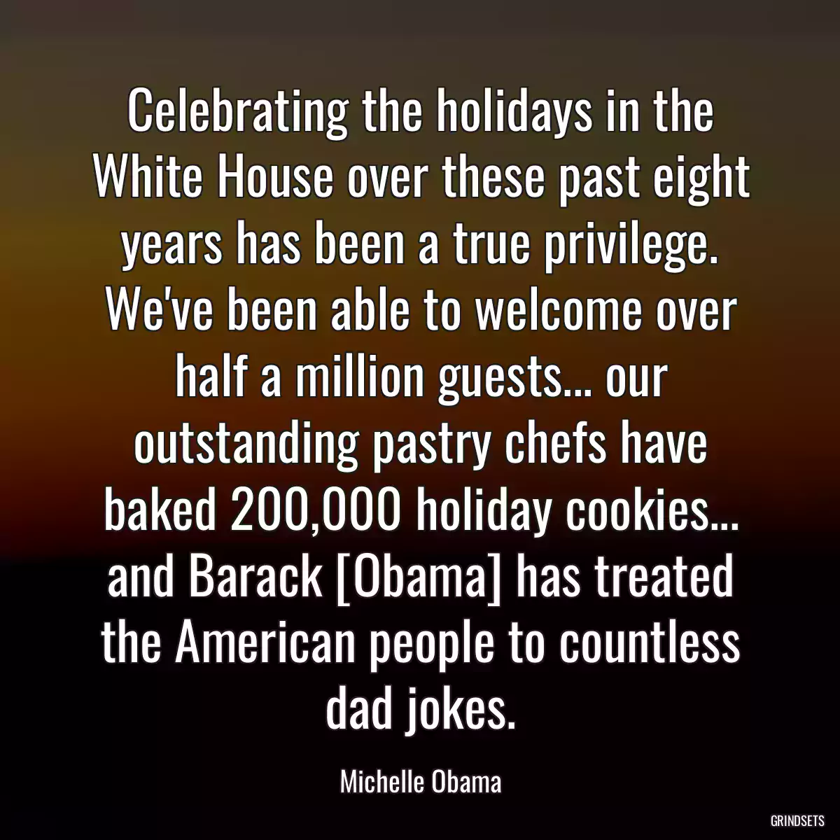 Celebrating the holidays in the White House over these past eight years has been a true privilege. We\'ve been able to welcome over half a million guests... our outstanding pastry chefs have baked 200,000 holiday cookies... and Barack [Obama] has treated the American people to countless dad jokes.