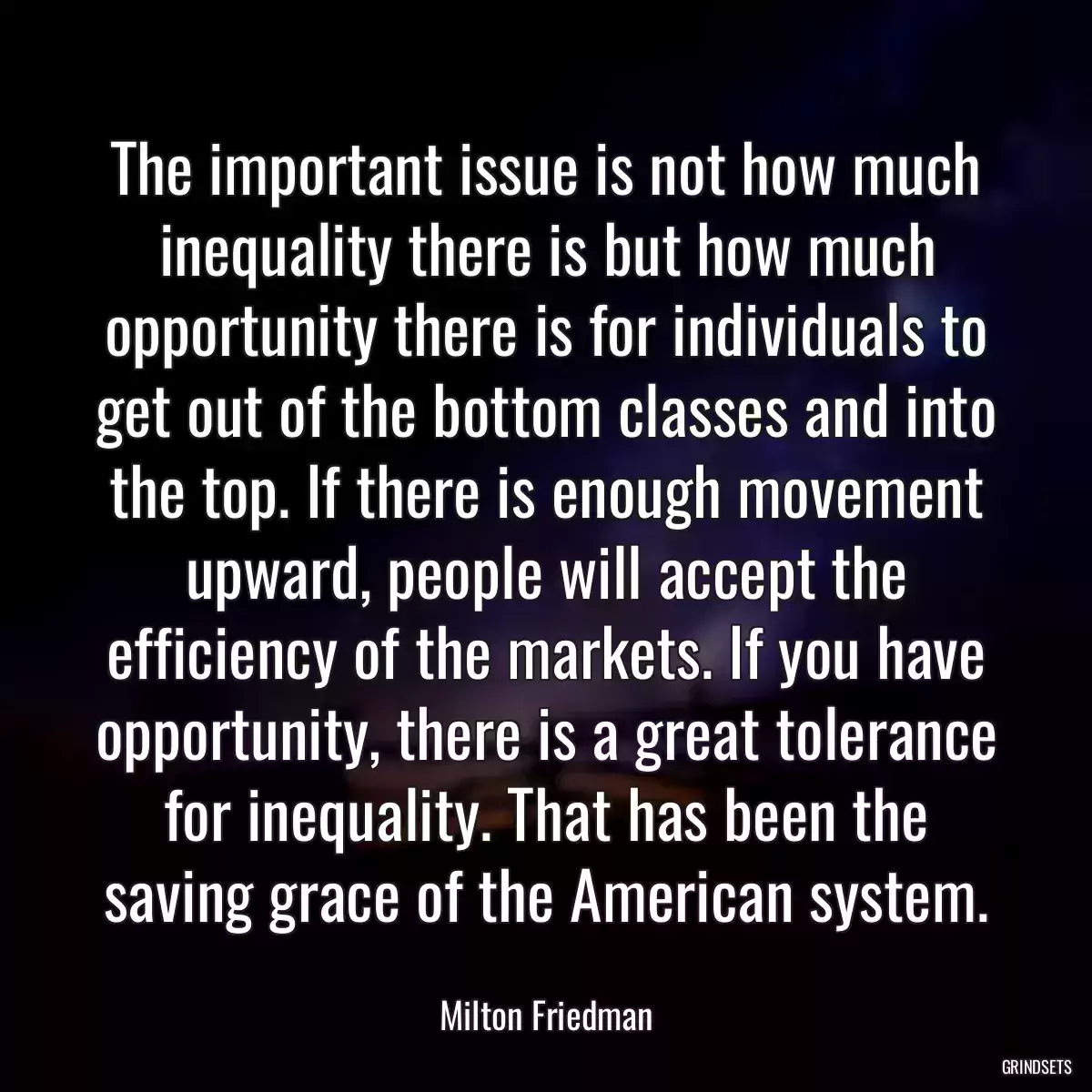 The important issue is not how much inequality there is but how much opportunity there is for individuals to get out of the bottom classes and into the top. If there is enough movement upward, people will accept the efficiency of the markets. If you have opportunity, there is a great tolerance for inequality. That has been the saving grace of the American system.