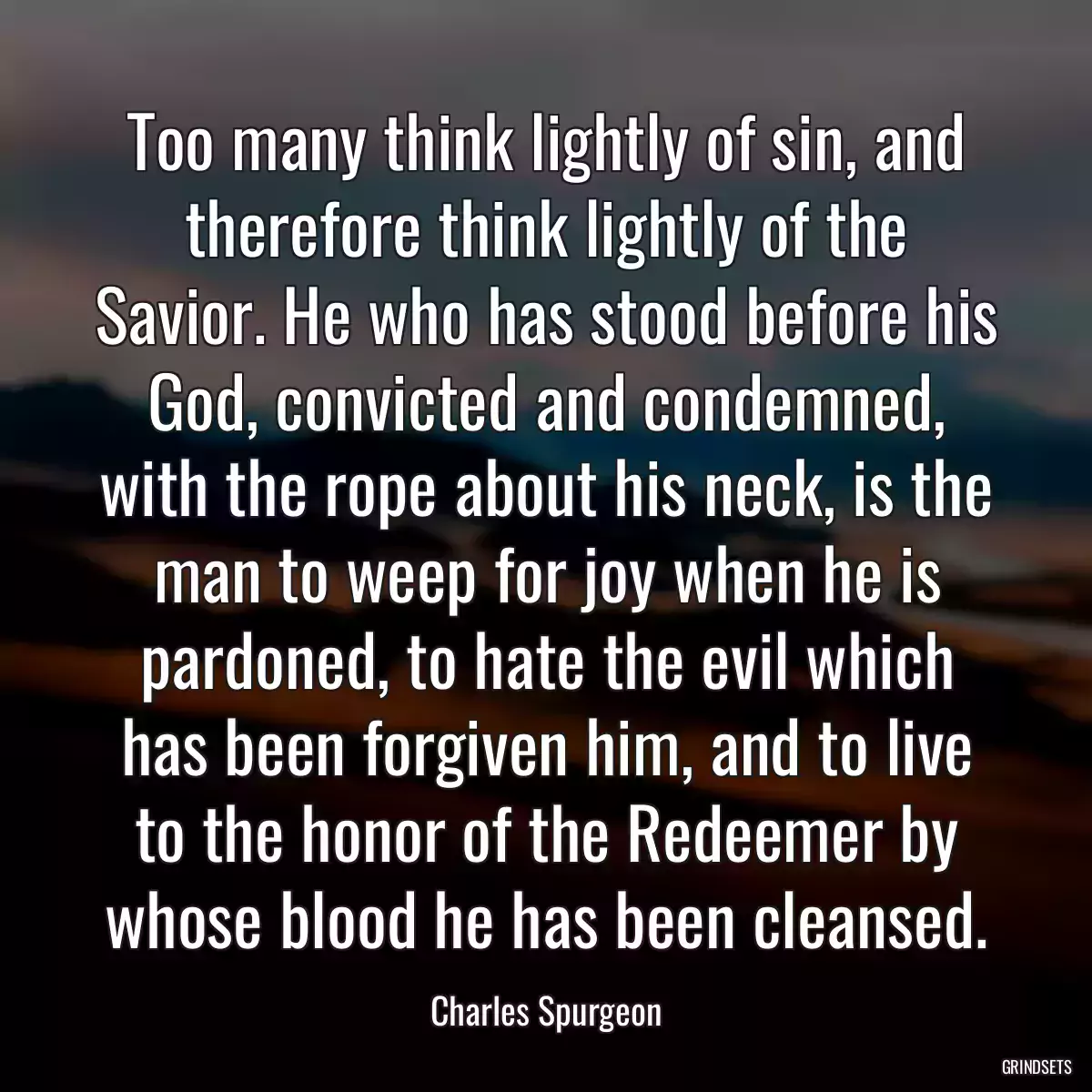 Too many think lightly of sin, and therefore think lightly of the Savior. He who has stood before his God, convicted and condemned, with the rope about his neck, is the man to weep for joy when he is pardoned, to hate the evil which has been forgiven him, and to live to the honor of the Redeemer by whose blood he has been cleansed.